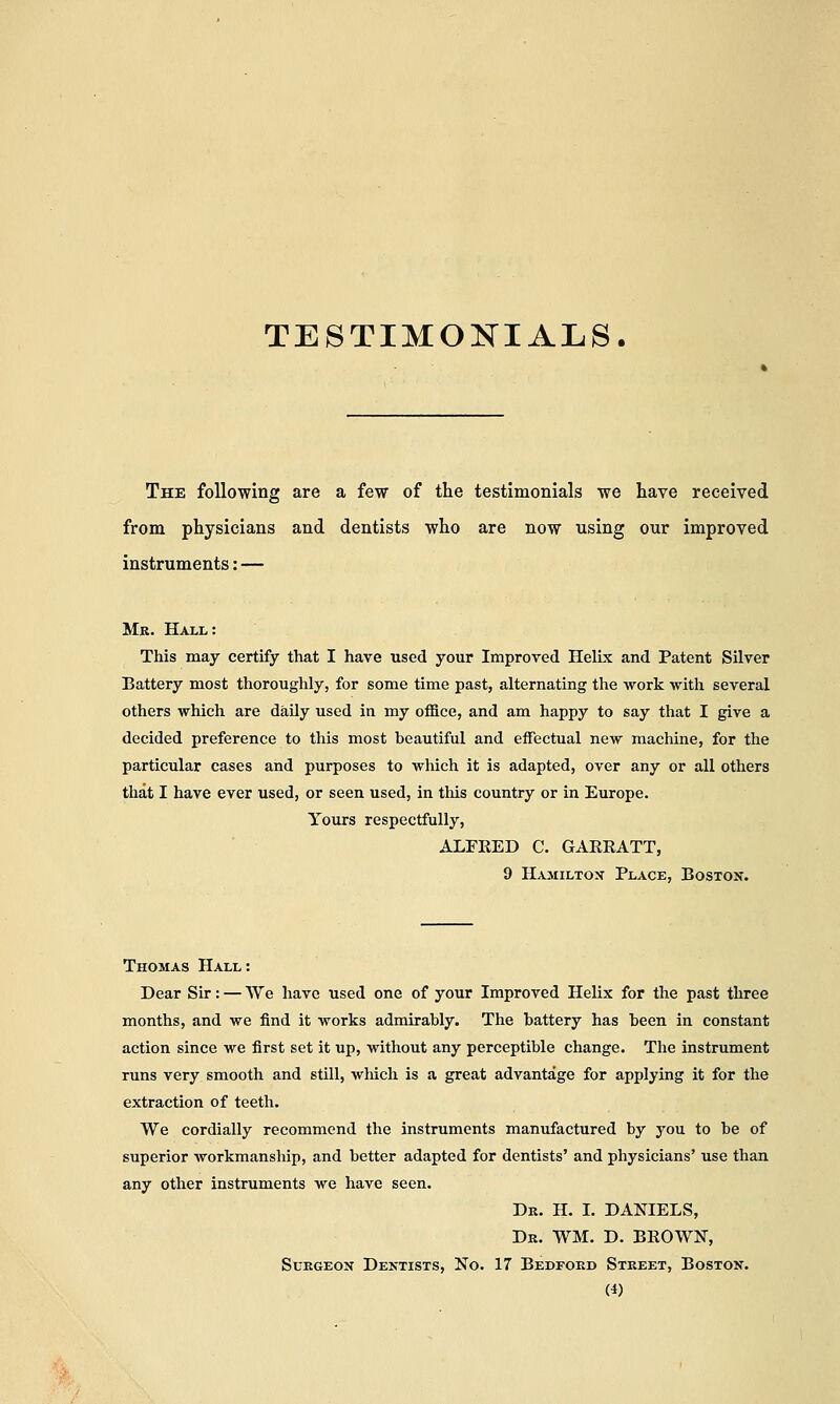 TESTIMONIALS. The following are a few of the testimonials we have received from physicians and dentists who are now using our improved instruments: — Mr. Hall : This may certify that I have used your Improved Helix and Patent Silver Battery most thoroughly, for some time past, alternating the work with several others which are daily used in my office, and am happy to say that I give a decided preference to this most beautiful and effectual new machine, for the particular cases and purposes to which it is adapted, over any or all others that I have ever used, or seen used, in this country or in Europe. Yours respectfully, ALFRED C. GARRATT, 9 Hamilton Place, Boston. Thomas Hall: Dear Sir: — We have used one of your Improved Helix for the past three months, and we find it works admirably. The battery has been in constant action since we first set it up, without any perceptible change. The instrument runs very smooth and still, which is a great advantage for applying it for the extraction of teeth. We cordially recommend the instruments manufactured by you to be of superior workmanship, and better adapted for dentists' and physicians' use than any other instruments we have seen. Dr. H. I. DANIELS, Dr. WM. D. BROWN, Surgeon Dentists, No. 17 Bedford Street, Boston.