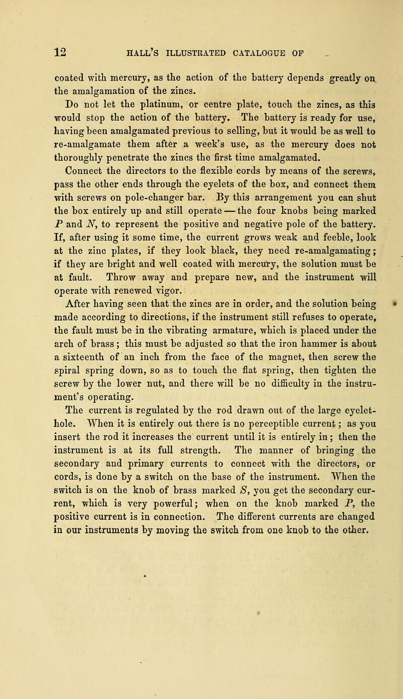 coated with mercury, as the action of the battery depends greatly on the amalgamation of the zincs. Do not let the platinum, or centre plate, touch the zincs, as this would stop the action of the battery. The battery is ready for use, having been amalgamated previous to selling, but it would be as well to re-amalgamate them after a week's use, as the mercury does not thoroughly penetrate the zincs the first time amalgamated. Connect the directors to the flexible cords by means of the screws, pass the other ends through the eyelets of the box, and connect them with screws on pole-changer bar. By this arrangement you can shut the box entirely up and still operate — the four knobs being marked P and N, to represent the positive and negative pole of the battery. If, after using it some time, the current grows weak and feeble, look at the zinc plates, if they look black, they need re-amalgamating; if they are bright and well coated with mercury, the solution must be at fault. Throw away and prepare new, and the instrument will operate with renewed vigor. After having seen that the zincs are in order, and the solution being made according to directions, if the instrument still refuses to operate, the fault must be in the vibrating armature, which is placed under the arch of brass; this must be adjusted so that the iron hammer is about a sixteenth of an inch from the face of the magnet, then screw the spiral spring down, so as to touch the flat spring, then tighten the screw by the lower nut, and there will be no difficulty in the instru- ment's operating. The current is regulated by the rod drawn out of the large eyelet- hole. When it is entirely out there is no perceptible current; as you insert the rod it increases the current until it is entirely in; then the instrument is at its full strength. The manner of bringing the secondary and primary currents to connect with the directors, or cords, is done by a switch on the base of the instrument. When the switch is on the knob of brass marked S, you get the secondary cur- rent, which is very powerful; when on the knob marked P, the positive current is in connection. The different currents are changed in our instruments by moving the switch from one knob to the other.