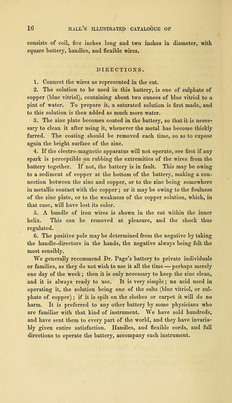 consists of coil, five inches long and two inches in diameter, with square battery, handles, and flexible wires. DIRECTIONS. 1. Connect the wires as represented in the cut. 2. The solution to be used in this battery, is one of sulphate of copper (blue vitriol), containing about two ounces of blue vitriol to a pint of water. To prepare it, a saturated solution is first made, and to this solution is then added as much more water. 3. The zinc plate becomes coated in the battery, so that it is neces- sary to clean it after using it, whenever the metal has become thickly furred. The coating should be removed each time, so as to expose again the bright surface of the zinc. 4. If the electro-magnetic apparatus will not operate, see first if any spark is perceptible on rubbing the extremities of the wires from the battery together. If not, the battery is in fault. This may be owing to a sediment of copper at the bottom of the battery, making a con- nection between the zinc and copper, or to the zinc being somewhere in metallic contact with the copper ; or it may be owing to the foulness of the zinc plate, or to the weakness of the copper solution, which, in that case, will have lost its color. 5. A bundle of iron wires is shown in the cut within the inner helix. This can be removed at pleasure, and the shock thus regulated. 6. The positive pole may be determined from the negative by taking the handle-directors in the hands, the negative always being felt the most sensibly. We generally recommend Dr. Page's battery to private individuals or families, as they do not wish to use it all the time — perhaps merely one day of the week; then it is only necessary to keep the zinc clean, and it is always ready to use. It is very simple; no acid used in operating it, the solution being one of the salts (blue vitriol, or sul- phate of copper) ; if it is spilt on the clothes or carpet it will do no harm. It is preferred to any other battery by some physicians who are familiar with that kind of instrument. We have sold hundreds, and have sent them to every part of the world, and they have invaria- bly given entire satisfaction. Handles, and flexible cords, and full directions to operate the battery, accompany each instrument.