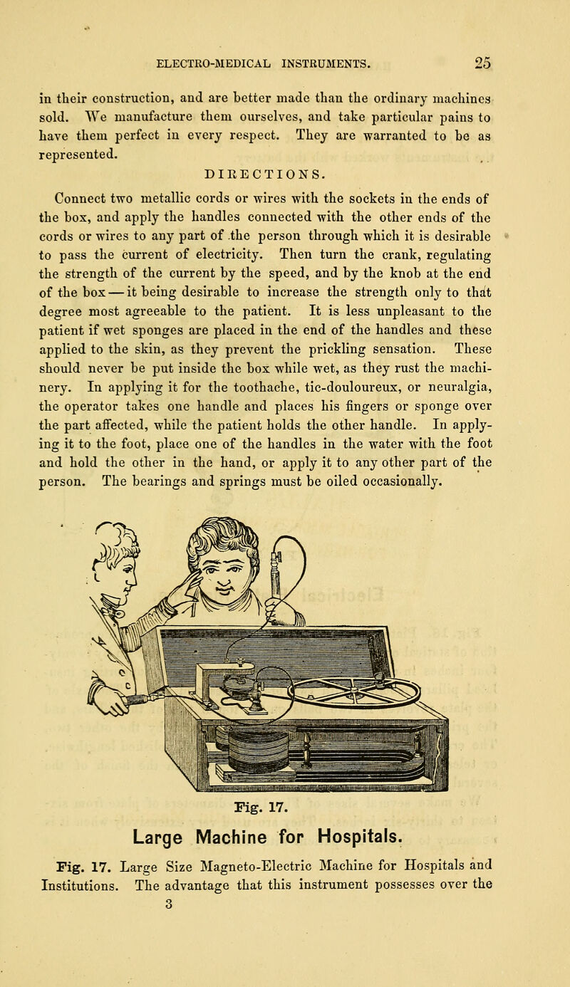 in their construction, and are better made than the ordinary machines sold. We manufacture them ourselves, and take particular pains to have them perfect in every respect. They are warranted to be as represented. DIRECTIONS. Connect two metallic cords or wires with the sockets in the ends of the box, and apply the handles connected with the other ends of the cords or wires to any part of the person through which it is desirable to pass the current of electricity. Then turn the crank, regulating the strength of the current by the speed, and by the knob at the end of the box — it being desirable to increase the strength only to th^t degree most agreeable to the patient. It is less unpleasant to the patient if wet sponges are placed in the end of the handles and these applied to the skin, as they prevent the prickling sensation. These should never be put inside the box while wet, as they rust the machi- nery. In applying it for the toothache, tic-douloureux, or neuralgia, the operator takes one handle and places his fingers or sponge over the part affected, while the patient holds the other handle. In apply- ing it to the foot, place one of the handles in the water with the foot and hold the other in the hand, or apply it to any other part of the person. The bearings and springs must be oiled occasionally. Pig. 17. Large Machine fop Hospitals. Fig. 17. Large Size Magneto-Electric Machine for Hospitals and Institutions. The advantage that this instrument possesses over the 3