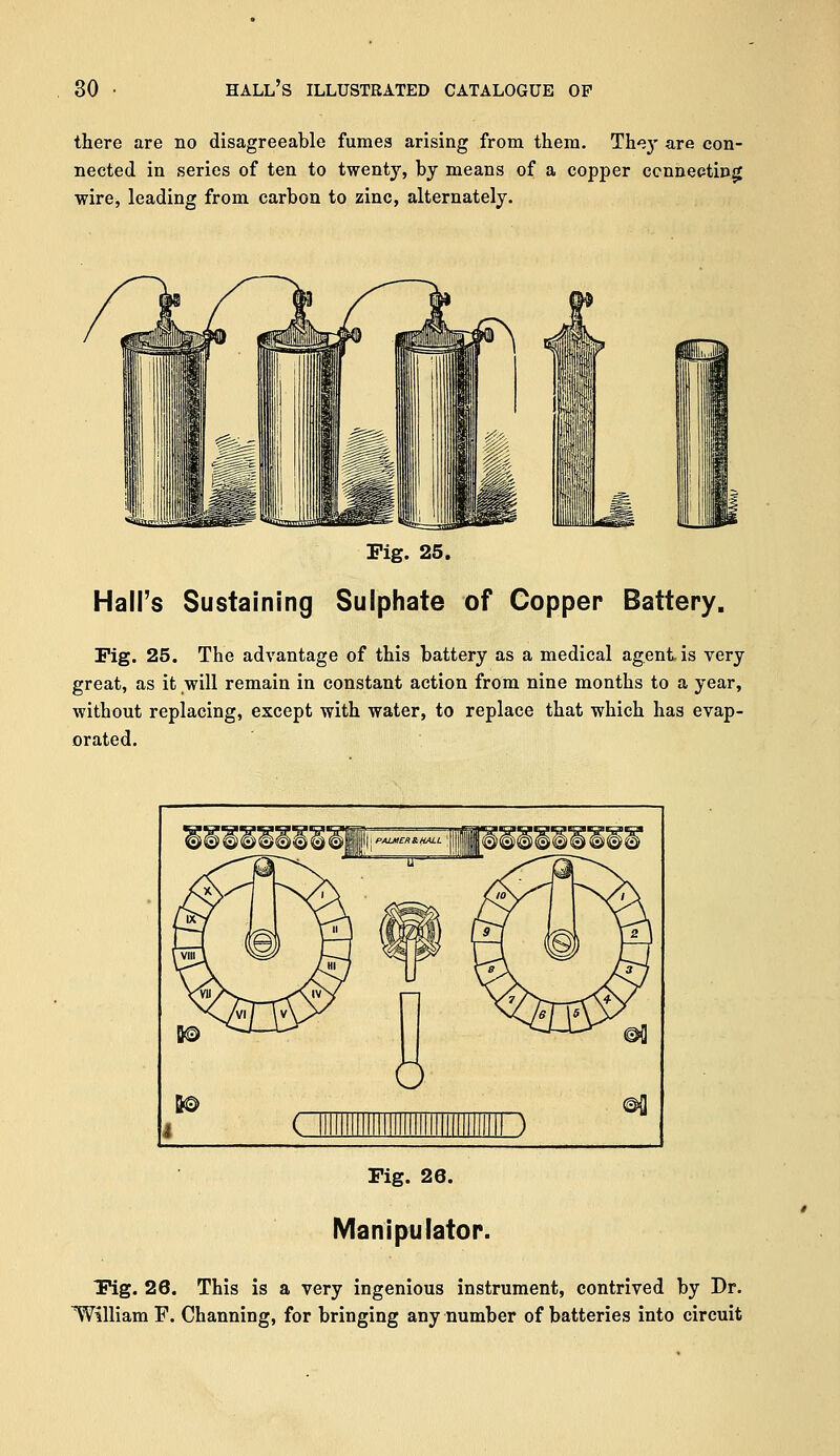 there are no disagreeable fumea arising from them. Th^}' are con- nected in series of ten to twenty, by means of a copper connecting wire, leading from carbon to zinc, alternately. Fig. 25. Hall's Sustaining Sulphate of Copper Battery. Pig. 25. The advantage of this battery as a medical agent is very great, as it will remain in constant action from nine months to a year, without replacing, except with water, to replace that which has evap- orated. Fig. 26. Manipulator. Fig. 26. This is a very ingenious instrument, contrived by Dr. William F. Channing, for bringing any number of batteries into circuit