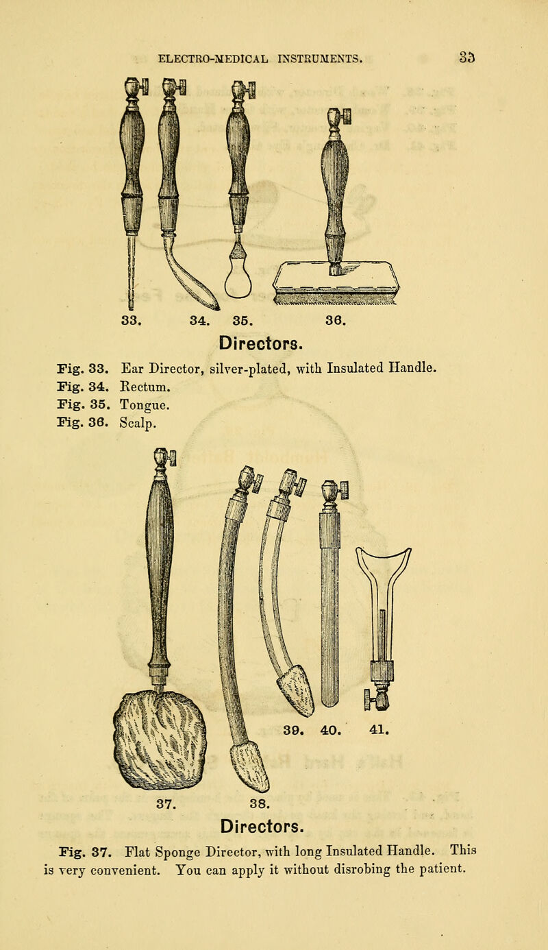 34. 35. 36. Directors. Fig. 33. Ear Director, silver-plated, with Insulated Handle. Fig. 34. Rectum. Fig. 35. Tongue. Fig. 36. Scalp. 38. Directors. Fig. 37. Flat Sponge Director, with long Insulated Handle. This is very convenient. You can apply it without disrobing the patient.