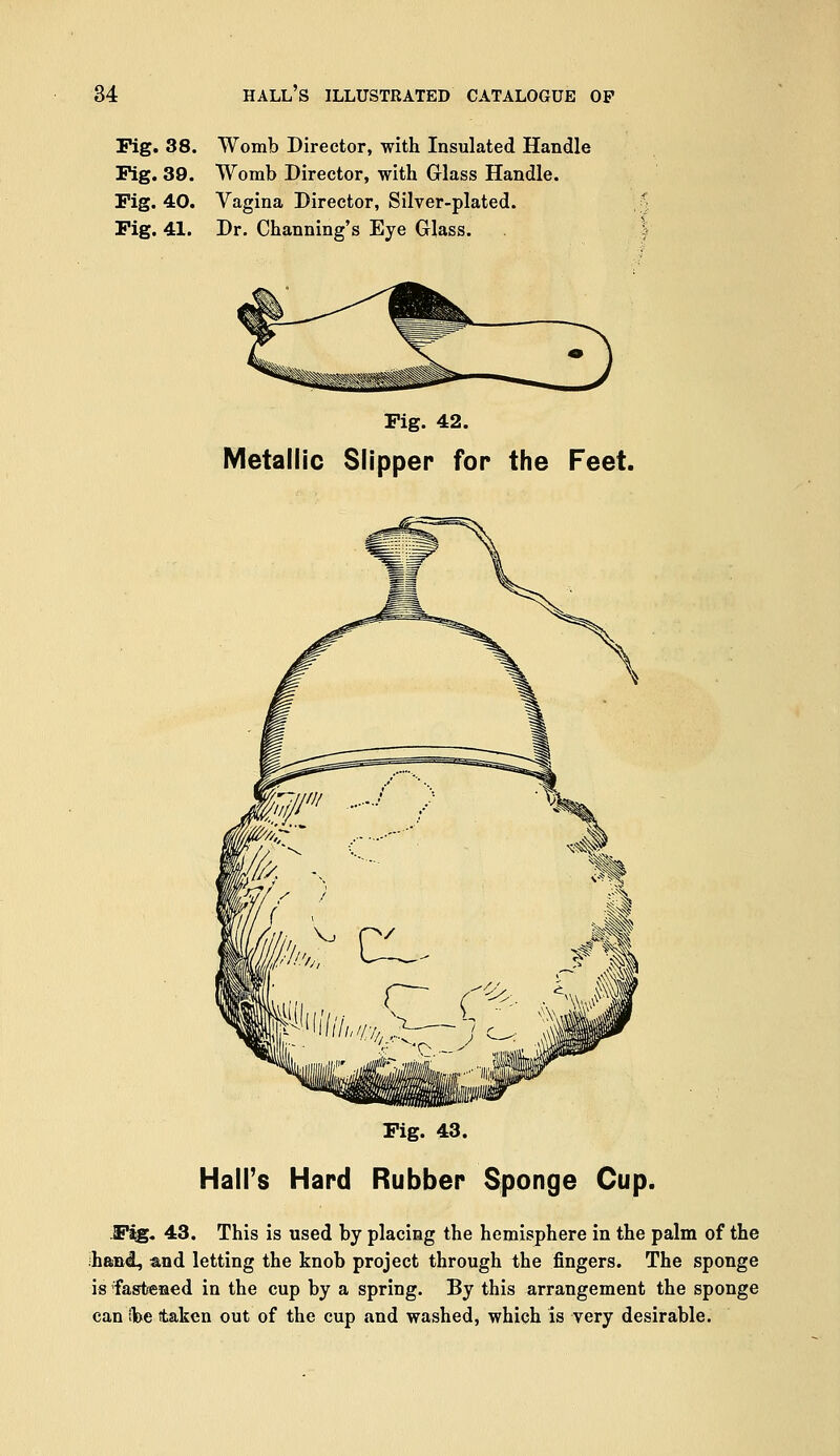Pig. 38. Womb Director, with Insulated Handle Pig. 39. Womb Director, with Glass Handle. Pig. 40. Vagina Director, Silver-plated. Pig. 41. Dr. Channing's Eye Glass. Pig. 42. Metallic Slipper fop the Feet. Pig. 43. Hall's Hard Rubber Sponge Cup. Pig. 43. This is used by placing the hemisphere in the palm of the hand, and letting the knob project through the fingers. The sponge is fastened in the cup by a spring. By this arrangement the sponge can toe taken out of the cup and washed, which is very desirable.