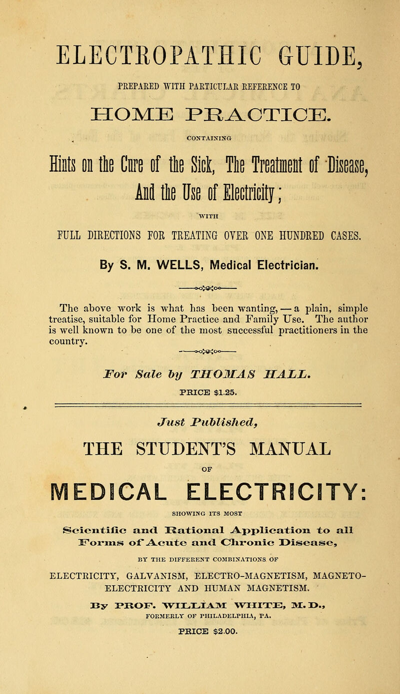 ELECTROPATHIC GUIDE, PREPARED WITH PARTICULAR REFERENCE TO HOME PRACTICE. CONTAINING Hints on tie Cnre of the Sick, Tie Trentient of Disease, Ann1 tie Use of Electricity; WITH FULL DIRECTIONS TOR TREATING OVER ONE HUNDRED CASES. By S. M. WELLS, Medical Electrician. The above work is what has been wanting, — a plain, simple treatise, suitable for Home Practice and Family Use. The author is well known to be one of the most successful practitioners in the country. For Sale by THG3IAS MALL. PRICE $1.25. Just Published, THE STUDENT'S MANUAL EDSCAL ELECTRICITY: SHOWING ITS MOST Scientific and Rational Application to all Forms of Acute and Chronic Disease, BY THE DIFFERENT COMBINATIONS OF ELECTRICITY, GALVANISM, ELECTRO-MAGNETISM, MAGNETO- ELECTRICITY AND HUMAN MAGNETISM. J3y PROF. -WTTJUIAJML WHITE, MI. Z>., FORMERLY OF PHILADELPHIA, PA. PRICE $2.00.