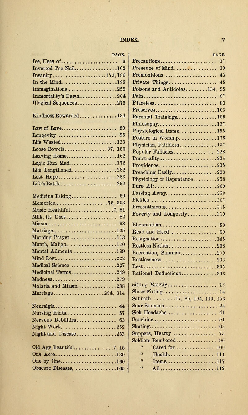 PAGE. lee, Uses of 9 Inverted Toe-Nail 102 Insanity 113,186 In the Mind 189 Immaginations 259 Immortality's Dawn 264 Tllngical Sequences 273 Kindness Rewarded 184 Law of Love 89 Longevity 95 Life Wasted 133 Loose Bowels 97, 150 Leaving Home 162 Logic Run Mad 172 Life Lengthened 282 Lost Hope 283 Life'sBattle 292 Medicine Taking 60 Memories 75, 303 Music Healthful 7, 81 Milk, its Uses 82 Mia sm 98 Marriage 105 Morning Prayer 113 Month, Malign 170 Mental Ailments 189 Mind Lost 222 Medical Science 227 Medicinal Terms 249 Madness 279 Malaria and Miasm 288 Marriage 294, 314 Neuralgia 44 Nursing Hints 57 Nervous Debilities 63 Night Work 252 Night and Disease 253 Old Age Beautiful 7, 15 One Acre 139 One by One 160 Obscure Diseases 165 PAGE. Precautions 37 Presence of Mind 39 Premonitions 43 Private Things 45 Poisons and Antidotes 134, 55 Pain 67 Placeless 83 Preserves 103 Parental Trainings 108 Philosophy 137 Physiological Items 155 Posture in Worship 176 Physician, Faithless 197 Popular Fallacies 228 Punctuality 234 Providence 235 Preaching Easily 233 Physiology of Repentance 258 Pure Air.... 269 Passing Away 230 Pickles 307 Presentiments 315 Poverty and Longevity 319 Rheumatism 50 Read and Heed 69 Resignation 145 Restless Nights 203 Recreation, Summer 209 Restlessness 233 Rest 305 Rational Deductions 306 oittiuf Erectly 13 Shoes Fitting 14 Sabbath 17, 85, 104, 119, 156 Sour Stomach 24 Sick Headache 41 Sunshine 51 Skating 63 Suppers, Hearty 73 Soldiers Rembered 90  Cared for..., 100  Health Ill  Items 117  All 112