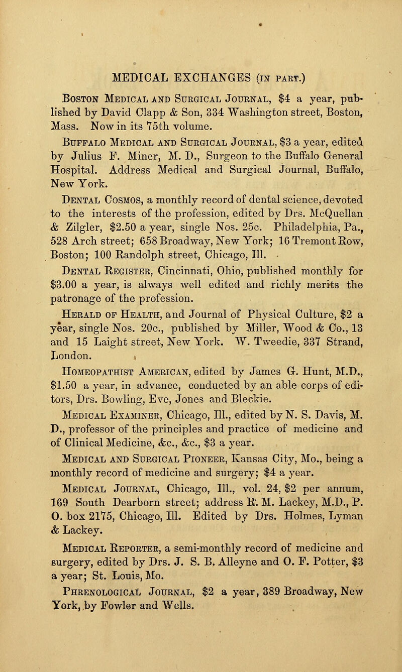 MEDICAL EXCHANGES (in part.) Boston Medical and Surgical Journal, $4 a year, pub- lished by David Clapp & Son, 334 Washington street, Boston, Mass. Now in its 75th volume. Buffalo Medical and Surgical Journal, $3 a year, edited by Julius F. Miner, M. D., Surgeon to the Buffalo General Hospital. Address Medical and Surgical Journal, Buffalo, New York. Dental Cosmos, a monthly record of dental science, devoted to the interests of the profession, edited by Drs. McQuellan & Zilgler, $2.50 a year, single Nos. 25c. Philadelphia, Pa., 528 Arch street; 658 Broadway, New York; 16 Tremont Row, Boston; 100 Randolph street, Chicago, 111. ■ Dental Register, Cincinnati, Ohio, published monthly for $3.00 a year, is always well edited and richly merits the patronage of the profession. Herald of Health, and Journal of Physical Culture, $2 a year, single Nos. 20c, published by Miller, Wood & Co., 13 and 15 Laight street, New York. W. Tweedie, 337 Strand, London. « Homeopathist American, edited by James G. Hunt, M.D., $1.50 a year, in advance, conducted by an able corps of edi- tors, Drs. Bowling, Eve, Jones and Bleckie. Medical Examiner, Chicago, 111., edited by N. S. Davis, M. D., professor of the principles and practice of medicine and of Clinical Medicine, &c, &c, $3 a year. Medical and Surgical Pioneer, Kansas City, Mo., being a monthly record of medicine and surgery; $4 a year. Medical Journal, Chicago, 111., vol. 24, $2 per annum, 169 South Dearborn street; address R. M. Lacke}^, M.D., P. O. box 2175, Chicago, 111. Edited by Drs. Holmes, Lyman & Lackey. Medical Reporter, a semi-monthly record of medicine and surgery, edited by Drs. J. S. B. Alleyne and O. F. Potter, $3 a year; St. Louis, Mo. Phrenological Journal, $2 a year, 389 Broadway, New York, by Fowler and Wells.