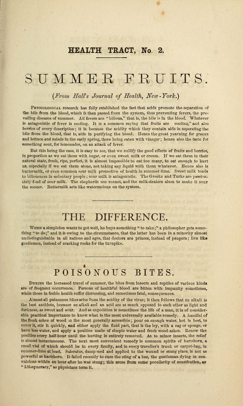 SUMMER FRUITS. {From HaWs Journal of Health, Neio-Yorlc.) Physiological research has fully established the fact that acids promote the separation of the bile from the blood, which is then passed from the system, thus preventing fevers, the pre- vailing diseases of summer. All fevers are bilious, that is, the bile is in the blood. Whatever is antagonistic of fever is cooling. It is a common saying that fruits are cooling, and also berries of every description; it is because the acidity which they contain aids in separating the bile from the blood, that is, aids in purifying the blood. Hence the great yearning for greens and lettuce and salads in the early spring, these being eaten with vinegar; hence also the taste for something sour, for lemonades, on an attack of fever. But this being the case, it is easy to see, that we nullify the good effects of fruits and berries, in proportion as we eat them with sugar, or even sweet milk or cream. If we eat them in their natural state, fresh, ripe, perfect, it is almost impossible to eat too many, to eat enough to hurt us, especially if we eat them alone, not taking any liquid with them whatever. Hence also is buttermilk, or even common sour milk promotive of health in summer time. Sweet milk tends to biliousness in sedentary people; sour milk is antagonistic. The Greeks and Turks are passion. Ltely fund of sour milk. The shepherds use rennet, and the milk-dealers alum to make it sour the sooner. Buttermilk acts like watermelons on the system. THE DIFFERENCE. Witbn a simpleton wants to get well, he buys something  to take; a philosopher gets some- thing  to do; and it is owing to the circumstance, that the latter has been in a minority almost undistinguishable in all nations and ages, that doctors are princes, instead of paupers; live like gentlemeD, instead of cracking rocks for the turnpike. POISONOUS BITES. During the increased travel of summer, the bites from insects and reptiles of various kinds are of frequent occurrence. Persons of healthful blood are bitten with impunity sometimes, while those in feeble health suffer distressing, and sometimes fatal, consequences. Almost all poisonous bites arise from the acidity of the virus; it then follows that an alkali is the best antidote, because an alkali and an acid are as much opposed to each other as light and darkness, as sweet and sour. And as expedition is sometimes the life of a man, it is of consider- able practical importance to know what is the most universally available remedy. A handful of the fresh ashes of wood 13 the most generally accessible; pour on enough water, hot is best, to cover it, stir it quickly, and either apply the fluid part, that is the ley, with a rag or sponge, or have less water, and apply a poultice made of simple water and fresh wood-ashes. Eenew the poultice every half-hour until the hurting is entirely removed. As to minor insects, the relief is almost instantaneous. The next most convenient remedy is common spirits of hartshorn, a small vial of which should be in every family, and in every traveller's trunk or carpet-bag, in summer-time at least. Saleratus, dampened and applied to the wound or stung place, is not as powerful as hartshorn. It failed recently to cure the sting of a bee, the gentleman dying in con- vulsions within an hour after he was stung; this arose from some peculiarity of constitution, an  Idiosyncracy, as physicians term it.