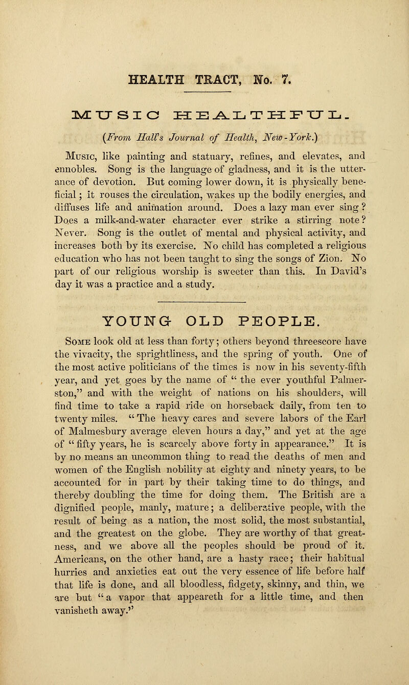 MUSIC XIE^l.IjTHFTJL- (From HaWs Journal of Health, New-York.) Music, like painting and statuary, refines, and elevates, and ennobles. Song is the language of gladness, and it is the utter- ance of devotion. But coming lower down, it is physically bene- ficial ; it rouses the circulation, wakes up the bodily energies, and diffuses life and animation around. Does a lazy man ever sing ? Does a milk-and-water character ever strike a stirring note? Never. Song is the outlet of mental and physical activity, and increases both by its exercise. No child has completed a religious education who has not been taught to sing the songs of Zion. No part of our religious worship is sweeter than this. In David's day it was a practice and a study. YOUKG OLD PEOPLE. Some look old at less than forty; others beyond threescore have the vivacity, the sprightliness, and the spring of youth. One of the most active politicians of the times is now in his seventy-fifth year, and yet goes by the name of  the ever youthful Palnier- ston, and with the weight of nations on his shoulders, will find time to take a rapid ride on horseback daily, from ten to twenty miles.  The heavy cares and severe labors of the Earl of Malmesbury average eleven hours a day, and yet at the age of  fifty years, he is scarcely above forty in appearance. It is by no means an uncommon thing to read the deaths of men and women of the English nobility at eighty and ninety years, to be accounted for in part by their taking time to do things, and thereby doubling the time for doing them. The British are a dignified people, manly, mature; a deliberative people, with the result of being as a nation, the most solid, the most substantial, and the greatest on the globe. They are worthy of that great- ness, and we above all the peoples should be proud of it. Americans, on the other hand, are a hasty race; their habitual hurries and anxieties eat out the very essence of fife before half that fife is done, and all bloodless, fidgety, skinny, and thin, we are but  a vapor that appeareth for a little time, and then vanisheth away.''