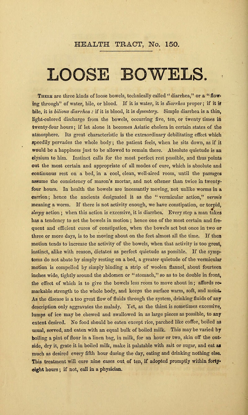 ,OOSE BOWELS, There are three kinds of loose bowels, technically called  diarrhea, or a  flow- ing through of water, bile, or blood. If it is water, it is diarrhea proper; if it is bile, it is bilious diarrhea : if it is blood, it is dysentery. Simple diarrhea is a thin, light-colored discharge from the bowels, occurring five, ten, or twenty time3 ill twenty-four hours; if let alone it becomes Asiatic cholera in certain states of the atmosphere. Its great characteristic is the extraordinary debilitating effect which speedily pervades the whole body; the patient feels, when he sits down, as if it would be a happiness just to be allowed to remain there. Absolute quietude is an elysium to him. Instinct calls for the most perfect rest possible, and thus points out the most certain and appropriate of all modes of cure, which is absolute and continuous rest on a bed, in a cool, clean, well-aired room, until the passages assume the consistency of mason's mortar, and not oftener than twice in twenty- four hours. In health the bowels are incessantly moving, not unlike worms in a carrion; hence the ancients designated it as the vermicular action, vermis meaning a worm. If there is not activity enough, we have constipation, or torpid, . .... * sleepy action ; when this action is excessive, it is diarrhea. Every step a man takes has a tendency to set the bowels in motion ; hence one of the most certain and fre- quent and efficient cures of constipation, when the bowels act but once in two or three or more days, is to be moving about on the feet almost all the time. If then motion tends to increase the activity of the bowels, when that activity is too great, instinct, alike with reason, dictates as perfect quietude as possible. If the symp- toms do not abate by simply resting on a bed, a greater quietude of the vermicular motion is compelled by simply binding a strip of woolen flannel, about fourteen inches wide, tightly around the abdomen or stomach, so as to be double in front, the effect of which is to give the bowels less room to move about in; affords re- markable strength to the whole body, and keeps the surface warm, soft, and moist. As the disease is a too great flow of fluids through the system, drinking fluids of any description only aggravates the malady. Tet, as the thirst is sometimes excessive, lumps of ice may be chewed and swallowed in as large pieces as possible, to any extent desired. No food should be eaten except rice, parched like coffee, boiled as usual, served, and eaten with an equal bulk of boiled milk. This may be varied by boiling a pint of flour in a linen bag, in milk, for an hour or two, skin off the out- side, dry it, grate it in boiled milk, make it palatable with salt or sugar, and eat as much as desired every fifth hour during the day, eating and drinking nothing else. This treatment will cure nine cases out of ten, if adopted promptly within forty* eight hours; if not, call in a physician.