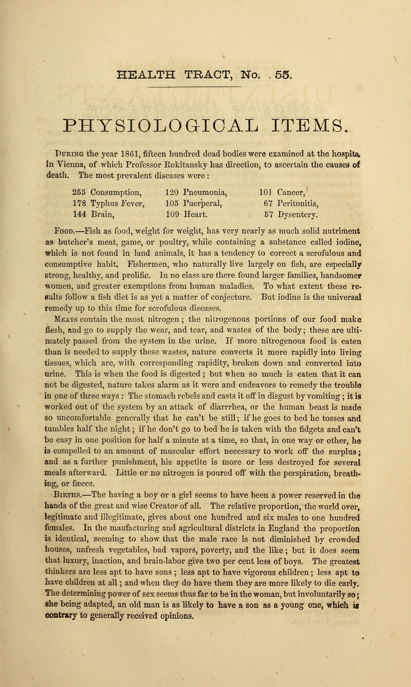 PHYSIOLOGICAL ITEMS. During the year 1861, fifteen hundred dead bodies were examined at the hospit^ In Vienna, of which Professor Rokitansky has direction, to ascertaia the causes of death. The most prevalent diseases were : 255 Consumption, 120 Pneumonia, 101 Cancer, 1*78 Typhus Fever, 105 Puerperal, 67 Peritonitis, 144 Brain, 109 Heart. 51 Dysentery. Food.—Fish as food, weight for weight, has very nearly as much solid nutriment as butcher's meat, game, or poultry, while containing a substance called iodine, which is not found in land animals, it has a tendency to correct a scrofulous and consumptive habit. Fishermen, who naturally live largely on fish, are especially strong, healthy, and prolific. In no class are there found larger families, handsomer women, and greater exemptions from human maladies. To what extent these re- sults follow a fish diet is as yet a matter of conjecture. But iodine is the universal remedy up to this time for scrofulous diseases. Meats contain the most nitrogen; the nitrogenous portions of our food make flesh, and go to supply the wear, and tear, and wastes of the body; these are ulti- mately passed from the system in the urine. If more nitrogenous food is eaten than is needed to supply these wastes, nature converts it more rapidly into living tissues, which are, with corresponding rapidity, broken down and converted into urine. This is when the food is digested ; but when so much is eaten that it can not be digested, nature takes alarm as it were and endeavors to remedy the trouble in one of three ways : The stomach rebels and casts it off in disgust by vomiting; it is worked out of the system by an attack of diarrrhea, or the human beast is made so uncomfortable generally that he can't be still; if he goes to bed he tosses and tumbles half the night; if he don't go to bed he is taken with the fidgets and can't be easy in one position for half a minute at a time, so that, in one way or other, he is compelled to an amount of muscular effort necessary to work off the surplus; and as a further punishment, his appetite is more or less destroyed for several meals afterward. Little or no nitrogen is poured off with the perspiration, breath- ing, or faeces. Births.—The having a boy or a girl seems to have been a power reserved in the hands of the great and wise Creator of all. The relative proportion, the world over, legitimate and illegitimate, gives about one hundred and six males to one hundred females. In the maufacturing and agricultural districts in England the proportion is identical, seeming to show that the male race is not diminished by crowded houses, unfresh vegetables, bad vapors, poverty, and the like; but it does seem that luxury, inaction, and brain-labor give two per cent less of boys. The greatest thinkers are less apt to have sons ; less apt to have vigorous children; less apt to have children at all; and when they do have them they are more likely to die early. The determining power of sex seems thus far to be in the woman, but involuntarily so; she being adapted, an old man is as likely to have a son as a young one, which is contrary to generally received opinions.