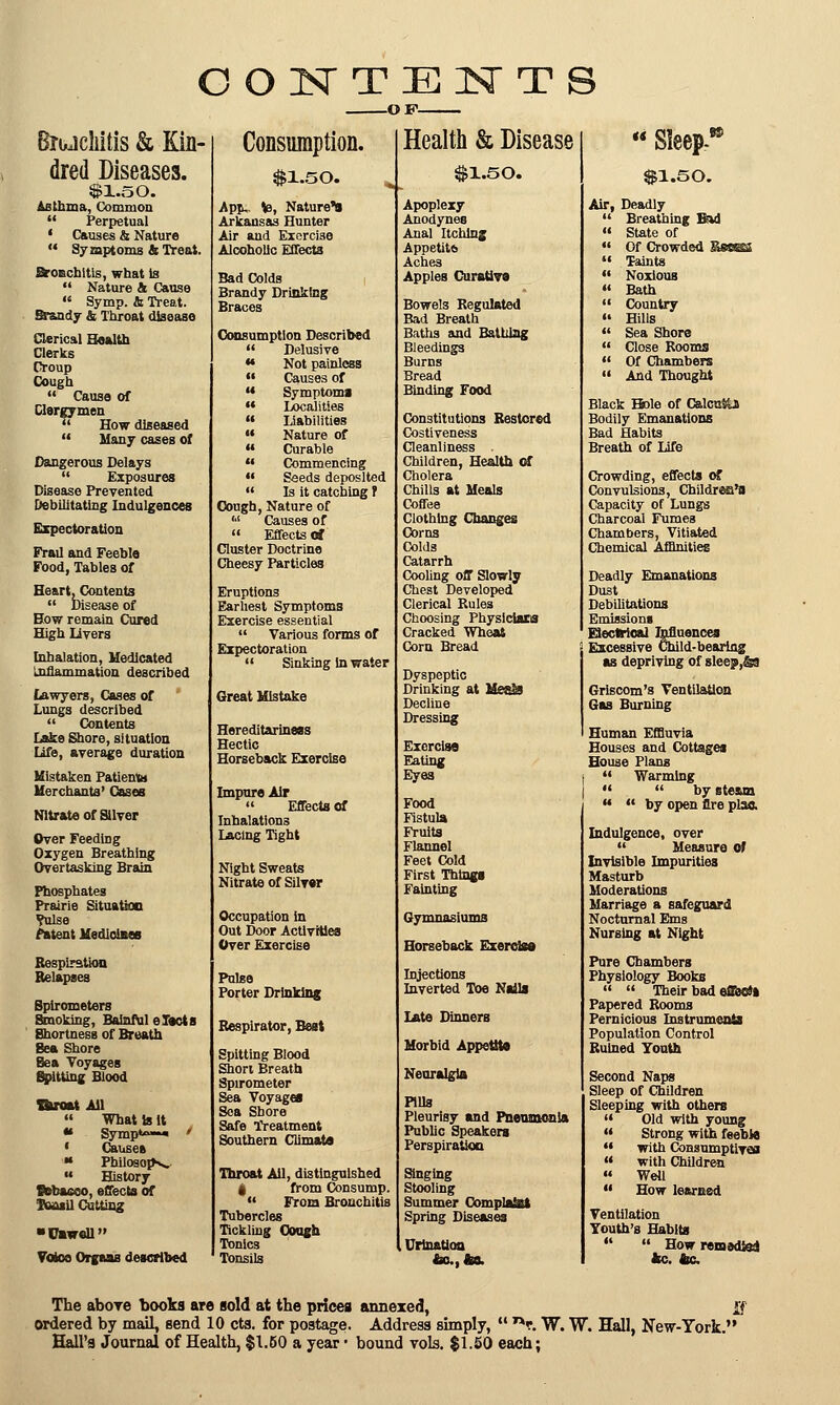 CONTENTS -OF- Biujckitis & Kin- dred Diseases. Si.so. Asthma, Common  Perpetual 1 Causes & Nature  Symptoms & Treat. Broochitis, what la  Nature & Cause M Symp. & Treat. Srandy & Throat disease Clerical Health Clerks Croup Cough  Cause of Clergymen  How diseased  Many cases of Dangerous Delays  Exposures Disease Prevented Debilitating Indulgences Expectoration Frail and Feeble Food, Tables of Heart, Contents  Disease of How remain Cured High livers Inhalation, Medicated Inflammation described lawyers, Cases of Lungs described  Contents Lake Shore, situation life, average duration Mistaken Patienta Merchants' Cases Nitrate of Silver Over Feeding Oxygen Breathing Overtasking Brain Phosphates Prairie Situation ?ulse fatent Medicines Respiration Relapses Spirometers Smoking, Balnful elects Shortness of Breath Sea Shore Sea Voyages Spitting Blood Braat All  What Is It * Symp*» ' ' Causes « Philosop^ «« History ©ebacco, effects of TeasU Cutting ■Cawcll Voice Organs described Consumption. $1.50. Apju. te, Nature's Arkansas Hunter Air and Exercise Alcoholic Effects Bad Colds Brandy Drinking Braces Consumption Described  Delusive M Not painless  Causes of H Symptom!  Localities  Liabilities  Nature of « Curable  Commencing •• Seeds deposited  Is it catching r Cough, Nature of '■' Causes of  Effects of Cluster Doctrine Cheesy Particles Eruptions Earliest Symptoms Exercise essential  Various forms of Expectoration  Sinking in water Great Mistake Hereditariness Hectic Horseback Exercise Impure Air  Effects of Inhalations Lacing Tight Night Sweats Nitrate of Silver Occupation in Out Door Activities Over Exercise Pulse Porter Drinking Respirator, Beit Spitting Blood Short Breath Spirometer Sea Voyagei Sea Shore Safe Treatment Southern Climate Throat Ail, distinguished a, from Consump.  From Bronchitis Tubercles Tickling Ooogh Tonics Tonsils Health & Disease $1.50. Apoplexy Anodynes Anal Itching Appetitb Aches Apples Curative Bowels Regulated Bad Breath Baths and Bathing Bleedings Burns Bread Binding Food Constitutions Restored Costiveness Cleanliness Children, Health of Cholera Chills at Meals Coffee Clothing Changes Corns Colds Catarrh Cooling off Slowly Chest Developed Clerical Rules Choosing Physicians Cracked Wheat Corn Bread Dyspeptic Drinking at Decline Dressing Exerclsa Eating Eyes Food Fistula Fruits Flannel Feet Cold First Things Fainting Gymnasiums Horseback Exerclsa Injections Inverted Toe Nails Late Dinners Morbid Appetite Neuralgia Pills Pleurisy and Pneumonia Public Speakers Perspiration Singing Stooling Summer ComplaSsi Spring Diseases Urination to., 4a. < Sleep-8* $1.50. Air, Deadly  Breathing Bid » State of  Of Crowded  Taints  Noxious  Bath  Country » Hills  Sea Shore  Close Rooms  Of Chambers  And Thought Black Bole of CalcnSU Bodily Emanations Bad Habits Breath of Life Crowding, effects of Convulsions, Childrea's Capacity of Lungs Charcoal Fumes Chambers, Vitiated Chemical Affinities Deadly Emanations Dust Debilitations Emissions Electrical Influences Excessive Child-bearing as depriving of sleep,&9 Griscom's Ventilation Gas Burning Human Effluvia Houses and Cottages House Plans  Warming   by steam « <« by open Ore plaa Indulgence, over  Measure of Invisible Impurities Masturb Moderations Marriage a safeguard Nocturnal Ems Nursing at Night Pure Chambers Physiology Books   Their bad effecSi Papered Rooms Pernicious Instruments Population Control Ruined Youth Second Naps Sleep of Children Sleeping with others  Old with young  Strong with feeble •« with Consumptive  with Children - Weil  How learned Ventilation Youth's Habits   How remedial 4c. 4c The above books are sold at the prices annexed, £f Ordered by mail, send 10 cts. for postage. Address simply,  nr. W. W. Hall, New-York. Hall's Journal of Health, $1.60 a year • bound vols. $1.50 each;