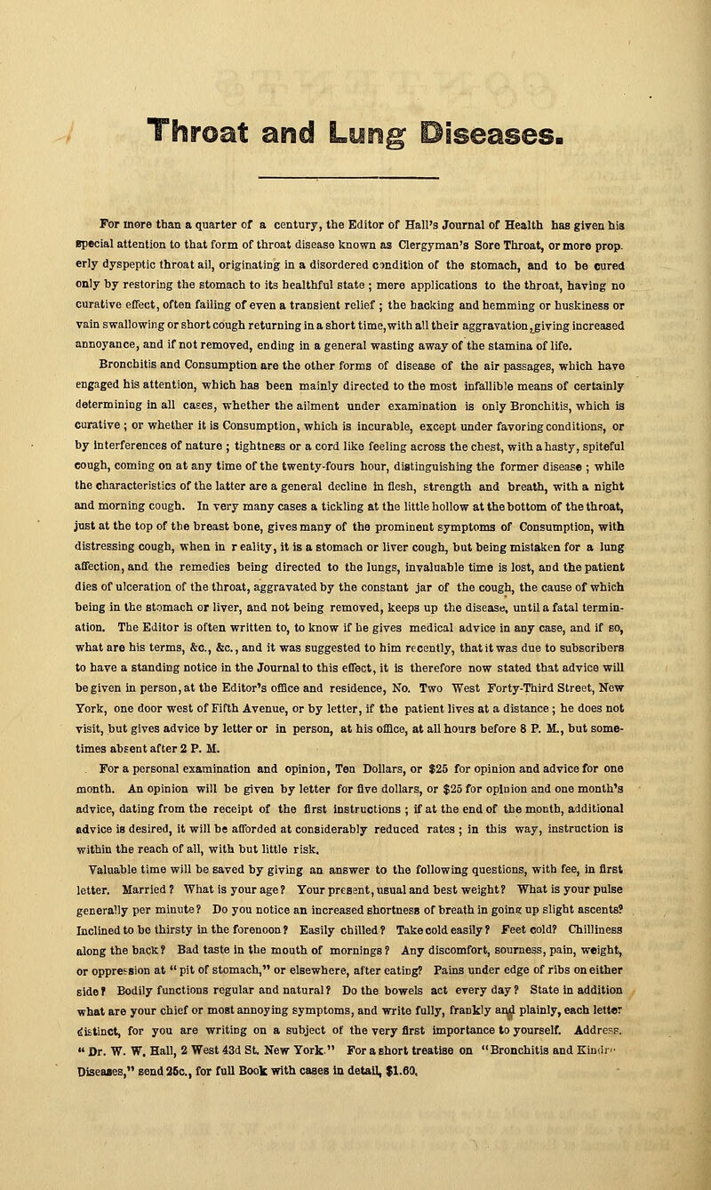 asid Luna' Diseases. For more tban a quarter of a century, the Editor of Hall's Journal of Health has given his special attention to that form of throat disease known as Clergyman's Sore Throat, or more prop, erly dyspeptic throat ail, originating in a disordered condition of the stomach, and to be cured only by restoring the stomach to its healthful state ; mere applications to the throat, having no curative effect, often failing of even a transient relief ; the hacking and hemming or huskiness or vain swallowing or short cough returning in a short time,with all their aggravation, giving increased annoyance, and if not removed, ending in a general wasting away of the stamina of life. Bronchitis and Consumption are the other forms of disease of the air passages, which have engaged his attention, which has been mainly directed to the most infallible means of certainly determining in all cases, whether the ailment under examination is only Bronchitis, which is curative ; or whether it is Consumption, which is incurable, except under favoring conditions, or by interferences of nature ; tightness or a cord like feeling across the chest, with a hasty, spiteful eough, coming on at any time of the twenty-fours hour, distinguishing the former disease ; while the characteristics of the latter are a general decline in flesh, strength and breath, with a night and morning cough. In very many cases a tickling at the little hollow at the bottom of the throat, just at the top of the breast bone, gives many of the prominent symptoms of Consumption, with distressing cough, when in r eality, it is a stomach or liver cough, but being mistaken for a lung affection, and the remedies being directed to the lungs, invaluable time is lost, aDd the patient dies of ulceration of the throat, aggravated by the constant jar of the cough, the cause of which being in the stomach or liver, and not being removed, keeps up the disease, until a fatal termin- ation. The Editor is often written to, to know if he gives medical advice in any case, and if so, what are his terms, &c, &c., and it was suggested to him recently, that it was due to subscribers to have a standing notice in the Journal to this effect, it is therefore now stated that advice will be given in person, at the Editor's office and residence, No. Two West Forty-Third Street, New York, one door west of Fifth Avenue, or by letter, if the patient lives at a distance ; he does not visit, but gives advice by letter or in person, at his office, at all hours before 8 P. M., but some- times absent after 2 P. M. For a personal examination and opinion, Ten Dollars, or $25 for opinion and advice for one month. An opinion will be given by letter for five dollars, or $25 for opinion and one month's advice, dating from the receipt of the first instructions ; if at the end of the month, additional advice is desired, it will be afforded at considerably reduced rates ; in this way, instruction is within the reach of all, with hut little risk. Valuable time will be saved by giving an answer to the following questions, with fee, in first letter. Married? What is your age ? Your present, usual and best weight? What is your pulse generally per minute ? Do you notice an increased shortness of breath in going up slight ascents? Inclined to be thirsty in the forenoon? Easily chilled? Take cold easily ? Feet cold? Chilliness along the back? Bad taste in the mouth of mornings ? Any discomfort, sourness, pain, weight, or oppression at  pit of stomach, or elsewhere, after eating? Pains under edge of ribs on either side ? Bodily functions regular and natural? Do the bowels act every day ? State in addition what are your chief or most annoying symptoms, and write fully, frankly and plainly, each letter distinct, for you are writing on a subject of the very first importance to yourself. Address.  Dr. W. W. Hall, 2 West 43d St. New York For a short treatise on Bronchitis and Kindn- Diseases, send 25c, for full Book with cases in detail, $1.69,