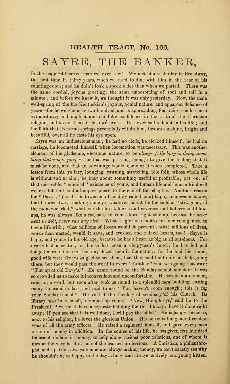 SATRE, THE BANKER, Is the happiest-hearted man we ever saw! We met him yesterday in Broadway, the first time in thirty years, when we used to dine with him in the rear of his counting-room; and he didn't look a speck older than when we parted. There wa3 the same cordial, joyous greeting; the same unbosoming of soul and self in a minute ; and before we knew it, we thought it was only yesterday. Now, the main well-spring of the big Kentuckian's joyous, genial nature, and apparent defiance of years—for he weighs near two hundred, and is approaching four-score—is his most extraordinary and implicit and childlike confidence in the truth of the Christian religion, and its existence in his own heart. He never had a doubt in his life ; and the faith that lives and springs perennially within him, throws sunshine, bright and beautiful, over all he casts his eye upon. Sayre was an industrious man ; he had no clerk, he clerked himself; he had no carriage, he locomoted himself, when locomotion was necessary. This was another element of his gladsome, gleesome nature, to be always fully busy in doing some- thing that was to purpose, or that was pressing enough to give the feeling that it must be done, and that an advantage would come of it when completed. Take a lesson from this, ye lazy, lounging, yawning, stretching, idle folk, whose whole life is without end or aim ; be.busy about something useful or profitable; get out of that miserable,  ennuied existence of yours, and human life and human kind will wear a different and a happier phase to the end of the chapter. Another reason for  Davy's  (as all his townsmen friendlily called him) happy temperament was, that he was always making money ; whatever might be the sudden  stringency of the money-market, whatever the breakdowns and reverses and failures and blow- ups, he was always like a cat, sure to come down right side up, because he never went in debt, never ran any risk. What a glorious motto for our young men to begin life with ; what millions of losses would it prevent; what millions of lives, worse than wasted, would it save, and crushed and ruined hearts, too ! Sayre is happy and young in his old age, because he has a heart as big as all out-doors. For ■nearly half a century his house has been a clergyman's hotel; he has fed and .lodged more ministers than any dozen men in the nation ; for he and his grand, good wife were always so glad to see them, that they could not only not help going there, but they would pass the word to every  brother who was going that way: Put up at old Davy's. He came round to the Sunday-school one day ; it was so. crowded as to make it inconvenient and uncomfortable. He saw it in a moment, said not a word, but soon after took us round to a splendid new building, costing many thousand dollars, and said to us: You haven't room enough; this is fo/ your Sunday-school. He visited the theological seminary of his Church. Its library was in a small, cramped-up room.  Now, Humphreys, said he to the President,  we must have a separate building for this library; have it done right away ; if you see that it is well done, I will pay the bills. He is happy, because, next to his religion, he loves the glorious Union. His house is the general rendez- vous of all the army officers. He raised a regiment himself, and gave every man a sum of money in addition. In the course of his life, he has given five hundred thousand dollars in money, to help along various poor relations, one of whom is now at the very head of one of the learned professions. A Christian, a philanthro- pist, and a patriot, always temperate, always making money, we can't exactly see why he shouldn't be as happy as the day is long, and always as lively as a young kitten.