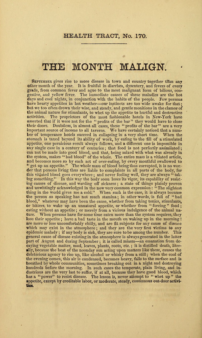 THE MONTH MALIGN. < September gives rise to more disease in town and country together tlfan any Other month of the year. It is fruitful in diarrhea, dysentery, and fevers of every grade, from common fever and ague to the most malignant form of bilious, con- gestive, and yellow fever. The immediate causes of these maladies are the hot days and cool nights, in conjunction with the habits of the people. Few persons have hearty appetites in hot weather—our instincts are too wide awake for that; but we too often drown their wise, and steady, and gentle monitions in the clamor of the animal nature for stimulants, to whet up the appetite to hurtful and destructive activities. The proprietors of the most fashionable hotels in New-York have asserted that if it were not for the  profits of the bar  they would have to close their doors. Doubtless, in almost all cases, these profits of the bar are a very important source of income to all taverns. We have certainly noticed that a num- ber of temperance hotels succeed in collapsing in a very short time. When the stomach is taxed beyond its ability of work, by eating to the fill of a stimulated appetite, one pernicious result always follows, and a different one is impossible in any single case in a century of centuries ; that food is not perfectly assimilated ; can not be made into good blood, and that, being mixed with what was already in the system, makes  bad blood of the whole. The entire mass is a vitiated article, and becomes more so by each act of over-eating, by every mouthful swallowed to  get up an appetite. The whole mass of blood being thus corrupted, it is no won- der that persons living thus are liable to complaints in all parts of the body, for this vitiated blood goes everywhere; and never feeling well, they are always  tak- ing something. In this way the body soon loses its vigor, its capability of resist- ing causes of disease, and warding off sickness; a state of things plainly proven and unwittingly acknowledged in the now very common expression:  The slightest thing in the world gives me a cold. When such is the case, it is always because the person so speaking has not much stamina; in other words, is full of bad blood, whatever may have been the cause, whether from taking tonics, stimulants, or bitters, to wake up an unnatural appetite, or whether from  forcing  food; eating without an appetite; or merely from a vicious indulgence of the animal na- ture. When persons have for some time eaten more than the system requires, they lose their appetite ; have a bad taste in the mouth on waking up in the morning I are more or less uncomfortably chilly, and are fit subjects for any cause of disease which may exist in the atmosphere; and they are the very first victims to any epidemic malady; if any body is sick, they are sure to be among the number. This general cause of disease existing in the atmosphere is always generated in the latter part of August and during September; it is called miasm—an emanation from de- caying vegetable matter, mud, leaves, plants, roots, etc.; it is distilled death, liter- ally, because the heat of the noonday sun acting upon matters like these, causes the deleterious agency to rise up, like alcohol or whisky from a still; when the cool of the evening comes, this air is condensed, becomes heavy, falls to the surface and is breathed by whole communities, sometimes breaking out in a night and destroying hundreds before the morning. In such cases the temperate, plain living, and in- dustrious are the very last to suffer, if at all, because they have good blood, which has a power to resist disease. The lesson is, never attempt to whet up the appetite, except by creditable labor, or moderate, steady, continuous out-door activi-