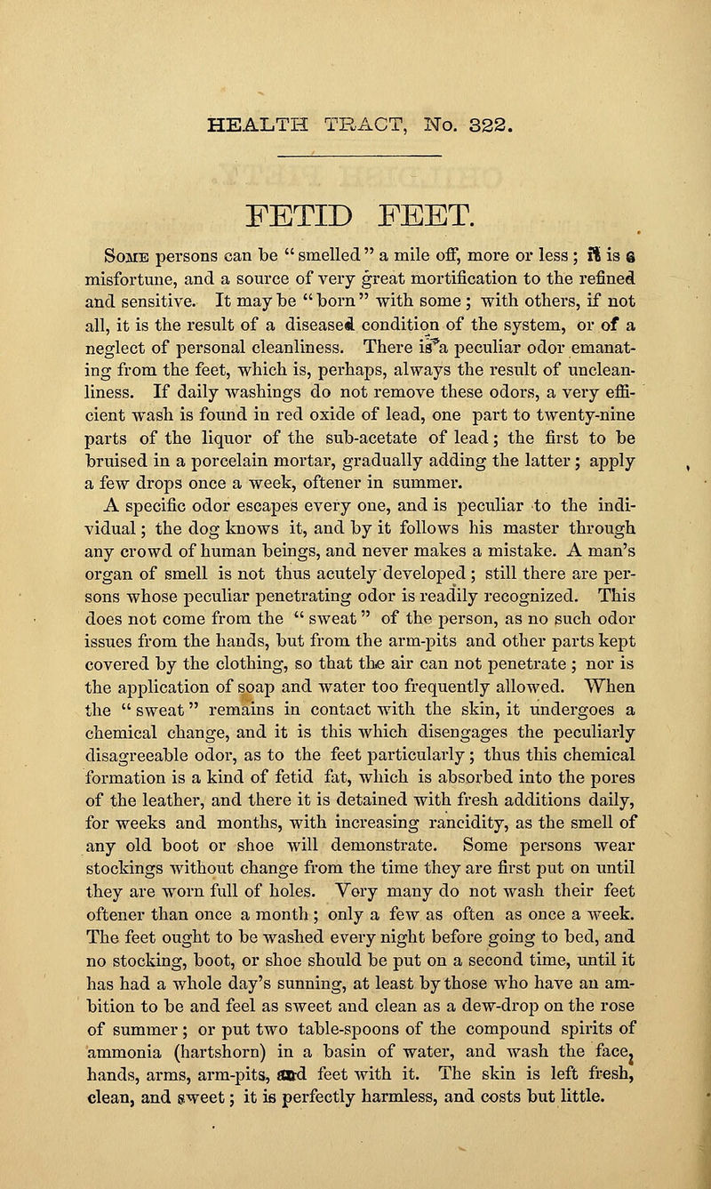 FETID FEET. Some persons can be  smelled a mile off, more or less ; ft is g misfortune, and a source of very great mortification to the refined and sensitive. It may be  born  with some; with others, if not all, it is the result of a diseased condition of the system, or of a neglect of personal cleanliness. There is^a peculiar odor emanat- ing from the feet, which is, perhaps, always the result of unclean- liness. If daily washings do not remove these odors, a very effi- cient wash is found in red oxide of lead, one part to twenty-nine parts of the liquor of the sub-acetate of lead; the first to be bruised in a porcelain mortar, gradually adding the latter; apply a few drops once a week, oftener in summer. A specific odor escapes every one, and is peculiar to the indi- vidual ; the dog knows it, and by it follows his master through any crowd of human beings, and never makes a mistake. A man's organ of smell is not thus acutely developed ; still there are per- sons whose peculiar penetrating odor is readily recognized. This does not come from the  sweat of the person, as no such odor issues from the hands, but from the arm-pits and other parts kept covered by the clothing, so that the air can not penetrate ; nor is the application of soap and water too frequently allowed. When the  sweat remains in contact with the skin, it undergoes a chemical change, and it is this which disengages the peculiarly disagreeable odor, as to the feet particularly; thus this chemical formation is a kind of fetid fat, which is absorbed into the pores of the leather, and there it is detained with fresh additions daily, for weeks and months, with increasing rancidity, as the smell of any old boot or shoe will demonstrate. Some persons wear stockings without change from the time they are first put on until they are worn full of holes. Very many do not wash their feet oftener than once a month ; only a few as often as once a week. The feet ought to be washed every night before going to bed, and no stocking, boot, or shoe should be put on a second time, until it has had a whole day's sunning, at least by those who have an am- bition to be and feel as sweet and clean as a dew-drop on the rose of summer; or put two table-spoons of the compound spirits of ammonia (hartshorn) in a basin of water, and wash the face, hands, arms, arm-pits, «&d feet with it. The skin is left fresh, clean, and sweet; it is perfectly harmless, and costs but little.