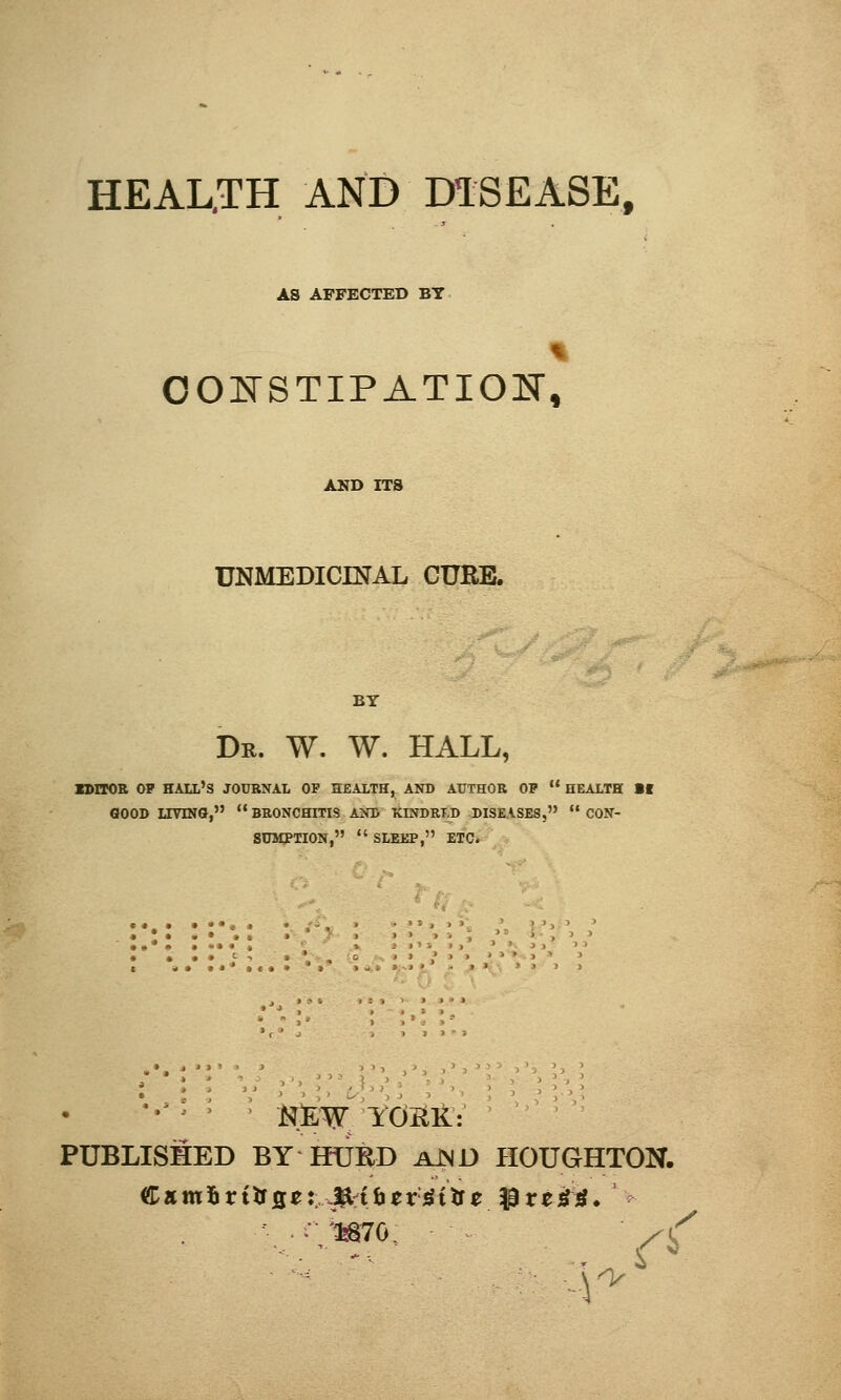 HEAL.TH AND DISEASE, AS AFFECTED BY 1 CONSTIPATION, AND ITS UNMEDICINAL CURB. BY Dr. W. W. HALL, KHTOR OP HALL'S JOURNAL OF HEALTH, AND AUTHOR OP  HEALTH Bf GOOD LIVING,  BRONCHITIS AND KINDRI.D DISEASES,  CON- SUMPTION,  SLEEP, ETC. ■' ' , ' > ■ NEW YORK: PUBLISHED BY KURD AJND HOUGHTON.