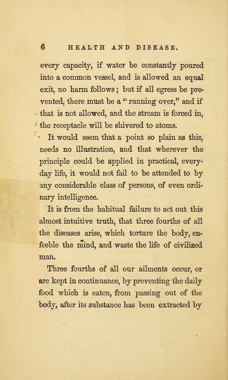 every capacity, if water be constantly poured into a common vessel, and is allowed an equal exit, no harm follows; but if all egress be pre- vented, there must be a  running over, and if that is not allowed, and the stream is forced in, the receptacle will be shivered to atoms. - It would seem that a point so plain as this, needs no illustration, and that wherever the principle could be applied in practical, every- day life, it would not fail to be attended to by any considerable class of persons, of even ordi- nary intelligence. It is from the habitual failure to act out this almost intuitive truth, that three fourths of all the diseases arise, which torture the body, en- feeble the mind, and waste the life of civilized man. Three fourths of all our ailments occur, or are kept in continuance, by preventing the daily food which is eaten, from passing out of the body, after its substance has been extracted by