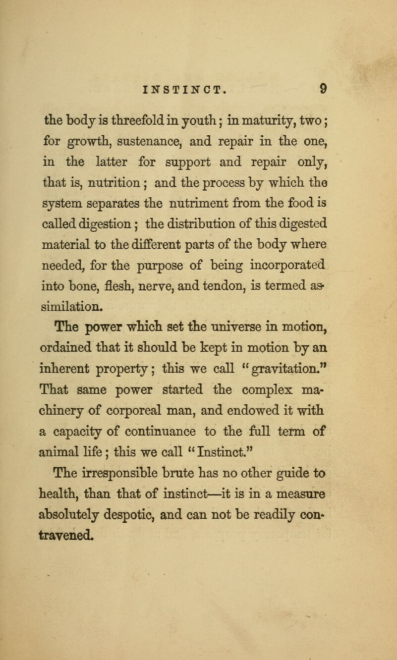 the body is threefold in youth; in maturity, two; for growth, sustenance, and repair in the one, in the latter for support and repair only, that is, nutrition; and the process by which the system separates the nutriment from the food is called digestion; the distribution of this digested material to the different parts of the body where needed, for the purpose of being incorporated into bone, flesh, nerve, and tendon, is termed as- similation. The power which set the universe in motion, ordained that it should be kept in motion by an inherent property; this we call gravitation. That same power started the complex ma- chinery of corporeal man, and endowed it with a capacity of continuance to the fall term of animal life; this we call  Instinct. The irresponsible brute has no other guide to health, than that of instinct—it is in a measure absolutely despotic, and can not be readily con- travened.