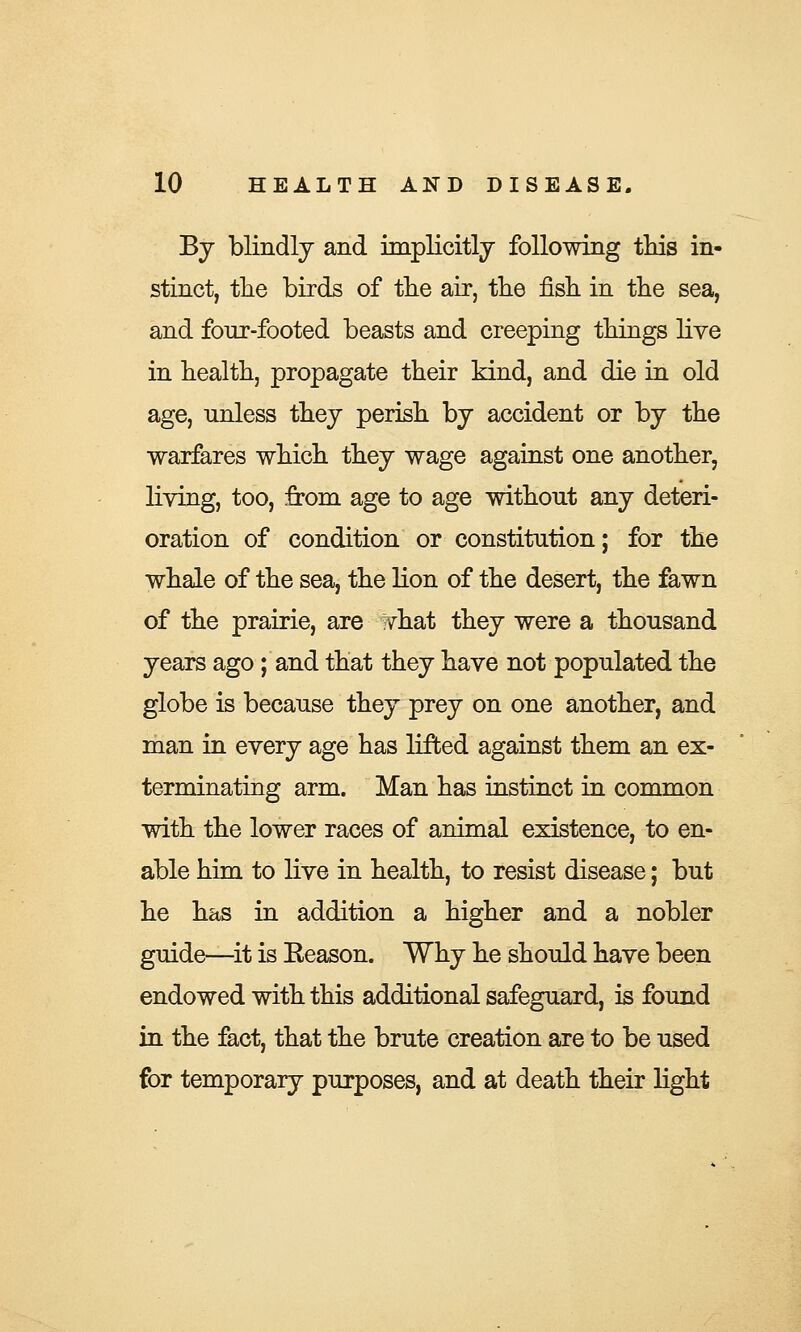 By blindly and implicitly following tins in- stinct, the birds of the air, the fish in the sea, and fonr-footed beasts and creeping things live in health, propagate their kind, and die in old age, unless they perish by accident or by the warfares which they wage against one another, living, too, from age to age without any deteri- oration of condition or constitution; for the whale of the sea, the lion of the desert, the fawn of the prairie, are what they were a thousand years ago; and that they have not populated the globe is because they prey on one another, and man in every age has lifted against them an ex- terminating arm. Man has instinct in common with the lower races of animal existence, to en- able him to live in health, to resist disease; but he has in addition a higher and a nobler guide—it is Eeason. Why he should have been endowed with this additional safeguard, is found in the fact, that the brute creation are to be used for temporary purposes, and at death their light