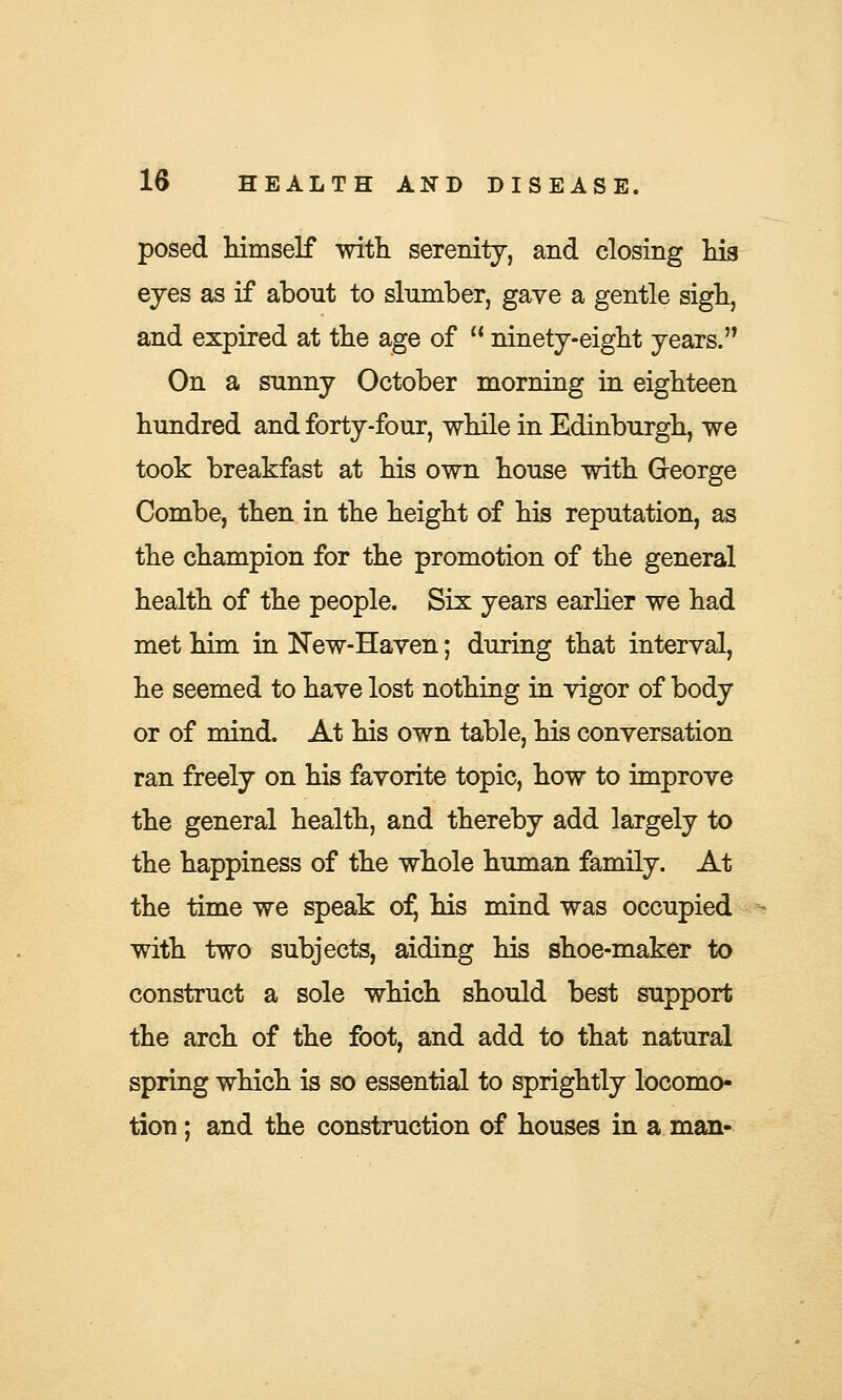 posed himself with serenity, and closing his eyes as if about to slumber, gave a gentle sigh, and expired at the age of  ninety-eight years. On a sunny October morning in eighteen hundred and forty-four, while in Edinburgh, we took breakfast at his own house with George Combe, then in the height of his reputation, as the champion for the promotion of the general health of the people. Six years earlier we had met him in New-Haven; during that interval, he seemed to have lost nothing in vigor of body or of mind. At his own table, his conversation ran freely on his favorite topic, how to improve the general health, and thereby add largely to the happiness of the whole human family. At the time we speak ofj his mind was occupied with two subjects, aiding his shoe-maker to construct a sole which should best support the arch of the foot, and add to that natural spring which is so essential to sprightly locomo- tion ; and the construction of houses in a man-