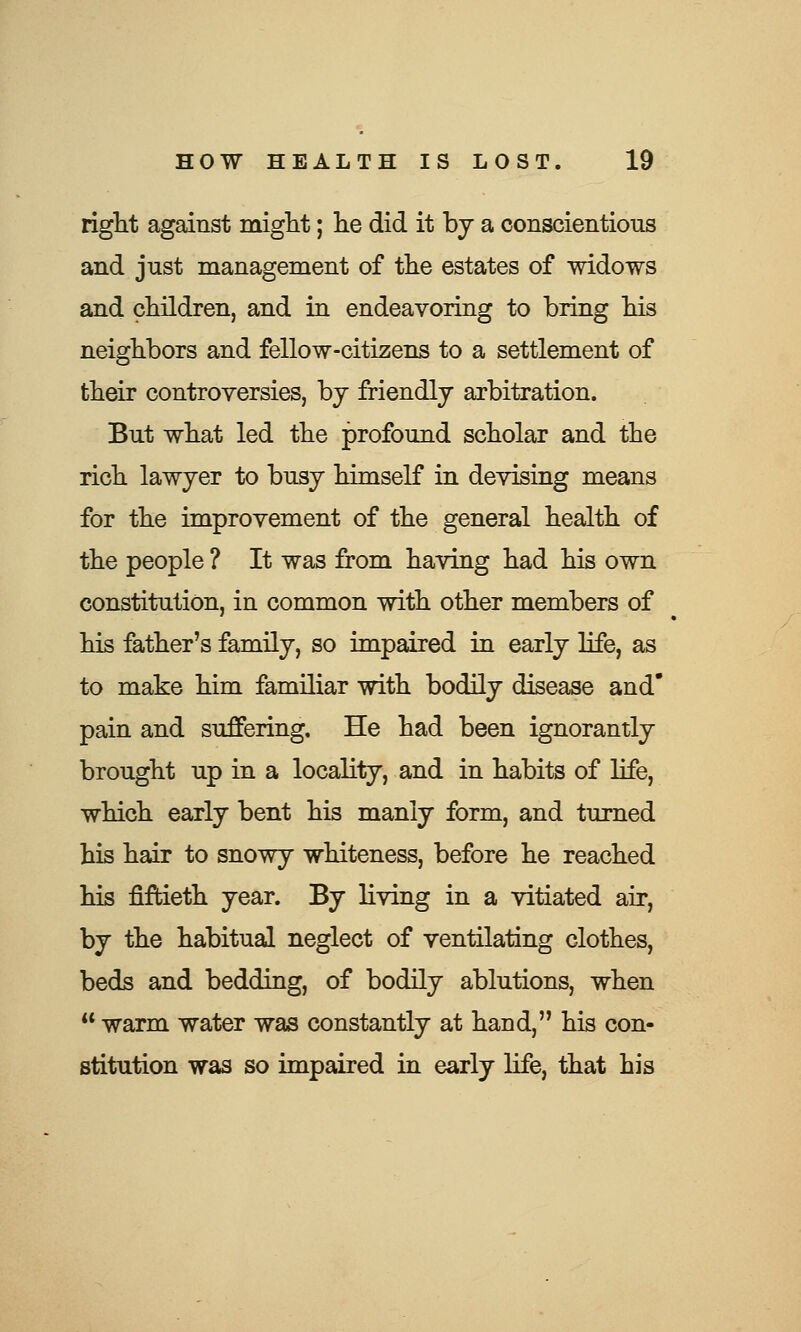 right against might; lie did it by a conscientious and just management of the estates of widows and children, and in endeavoring to bring his neighbors and fellow-citizens to a settlement of their controversies, by friendly arbitration. But what led the profound scholar and the rich lawyer to busy himself in devising means for the improvement of the general health of the people ? It was from having had his own constitution, in common with other members of his father's family, so impaired in early life, as to make him familiar with bodily disease and pain and suffering. He had been ignorantly brought up in a locality, and in habits of life, which early bent his manly form, and turned his hair to snowy whiteness, before he reached his fiftieth year. By living in a vitiated air, by the habitual neglect of ventilating clothes, beds and bedding, of bodily ablutions, when warm water was constantly at hand, his con- stitution was so impaired in early life, that his