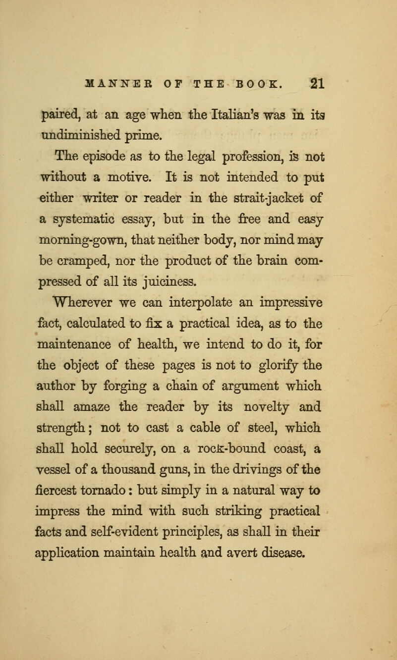 paired, at an age when the Italian's was in its undiminished prime. The episode as to the legal profession, is not without a motive. It is not intended to put either writer or reader in the strait-jacket of a systematic essay, but in the free and easy morning-gown, that neither body, nor mind may be cramped, nor the product of the brain com- pressed of all its juiciness. Wherever we can interpolate an impressive fact, calculated to fix a practical idea, as to the maintenance of health, we intend to do it, for the object of these pages is not to glorify the author by forging a chain of argument which shall amaze the reader by its novelty and strength; not to cast a cable of steel, which shall hold securely, on a rocJi-bound coast, a vessel of a thousand guns, in the drivings of the fiercest tornado: but simply in a natural way to impress the mind with such striking practical facts and self-evident principles, as shall in their application maintain health and avert disease.