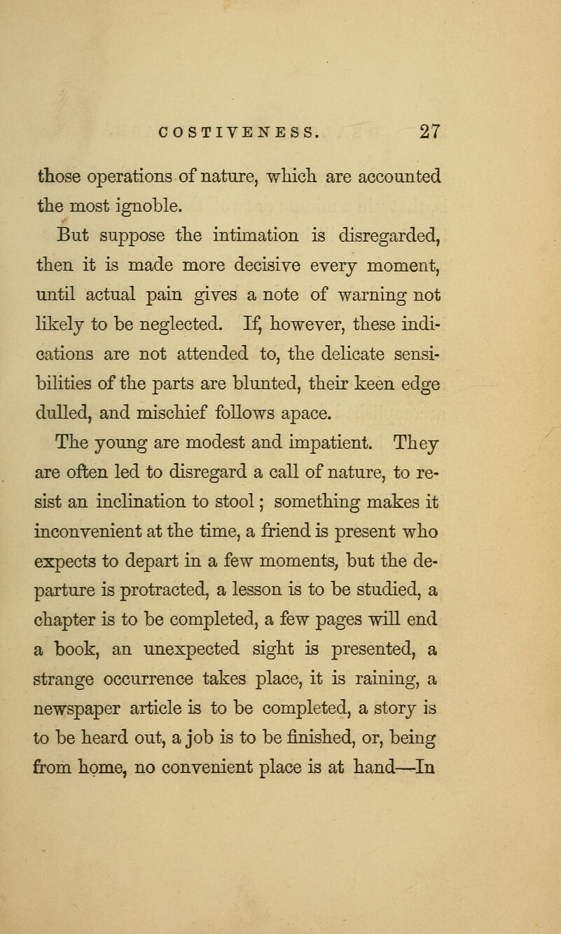 those operations of nature, which are accounted the most ignoble. But suppose the intimation is disregarded, then it is made more decisive every moment, until actual pain gives a note of warning not likely to be neglected. If, however, these indi- cations are not attended to, the delicate sensi- bilities of the parts are blunted, their keen edge dulled, and mischief follows apace. The young are modest and impatient. They are often led to disregard a call of nature, to re- sist an inclination to stool; something makes it inconvenient at the time, a friend is present who expects to depart in a few moments, but the de- parture is protracted, a lesson is to be studied, a chapter is to be completed, a few pages will end a book, an unexpected sight is presented, a strange occurrence takes place, it is raining, a newspaper article is to be completed, a story is to be heard out, a job is to be finished, or, being from home, no convenient place is at hand—In