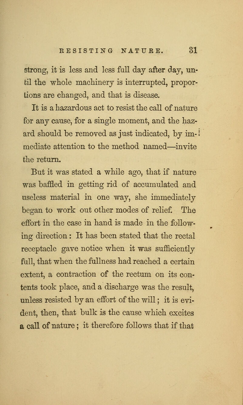 strong, it is less and less full day after day, un- til the whole machinery is interrupted, propor- tions are changed, and that is disease. It is a hazardous act to resist the call of nature for any cause, for a single moment, and the haz- ard should be removed as just indicated, by im-1 mediate attention to the method named—invite the return. But it was stated a while ago, that if nature was baffled in getting rid of accumulated and useless material in one way, she immediately began to work out other modes of relief. The effort in the case in hand is made in the follow- ing direction: It has been stated that the rectal receptacle gave notice when it was sufficiently full, that when the fullness had reached a certain extent, a contraction of the rectum on its con- tents took place, and a discharge was the result, unless resisted by an effort of the will; it is evi- dent, then, that bulk is the cause which excites a call of nature; it therefore follows that if that
