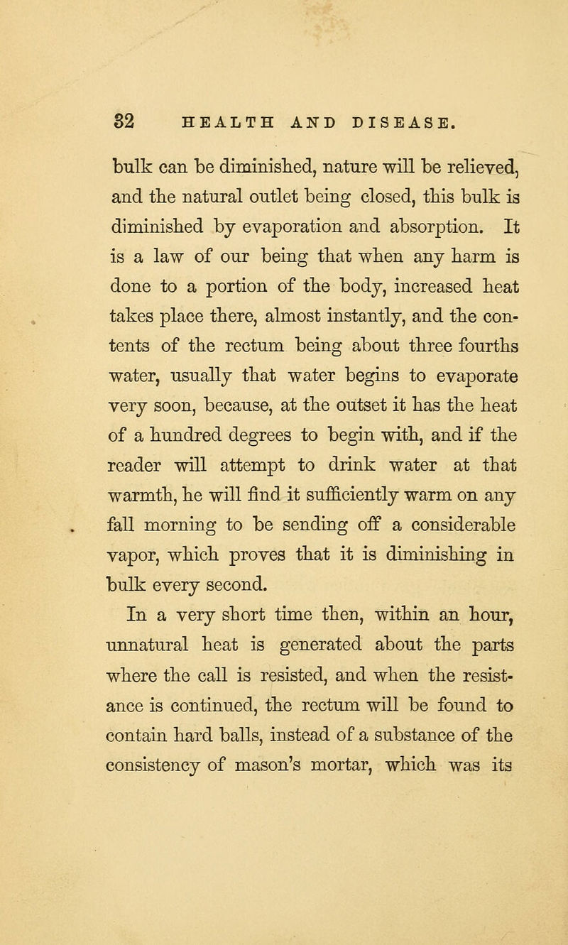 bulk can be diminished, nature will be relieved, and the natural outlet being closed, this bulk is diminished by evaporation and absorption. It is a law of our being that when any harm is done to a portion of the body, increased heat takes place there, almost instantly, and the con- tents of the rectum being about three fourths water, usually that water begins to evaporate very soon, because, at the outset it has the heat of a hundred degrees to begin with, and if the reader will attempt to drink water at that warmth, he will find it sufficiently warm on any fall morning to be sending off a considerable vapor, which proves that it is diminishing in bulk every second. In a very short time then, within an hour, unnatural heat is generated about the parts where the call is resisted, and when the resist- ance is continued, the rectum will be found to contain hard balls, instead of a substance of the consistency of mason's mortar, which was its