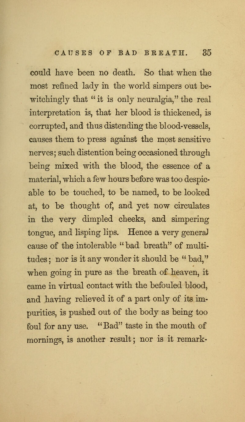 could have been no death. So that when the most refined lady in the world simpers out be- witchingly that  it is only neuralgia, the real interpretation is, that her blood is thickened, is corrupted, and thus distending the blood-vessels, causes them to press against the most sensitive nerves; such distention being occasioned through being mixed with the blood, the essence of a material, which a few hours before was too despic- able to be touched, to be named, to be looked at, to be thought of, and yet now circulates in the very dimpled cheeks, and simpering tongue, and lisping lips. Hence a very general cause of the intolerable  bad breath of multi- tudes ; nor is it any wonder it should be  bad, when going in pure as the breath of heaven, it came in virtual contact with the befouled blood, and having relieved it of a part only of its im- purities, is pushed out of the body as being too foul for any use. uBad taste in the mouth of mornings, is another result; nor is it remark-