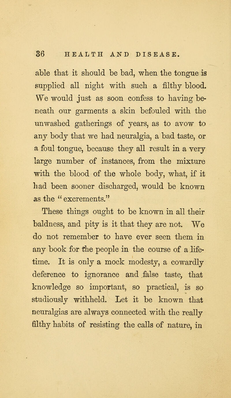 able that it should be bad, when the tongue is supplied all night with such a filthy blood. We would just as soon confess to having be- neath our garments a skin befouled with the unwashed gatherings of years, as to avow to any body that we had neuralgia, a bad taste, or a foul tongue, because they all result in a very large number of instances, from the mixture with the blood of the whole body, what, if it had been sooner discharged, would be known as the  excrements. These things ought to be known in all their baldness, and pity is it that they are not. We do not remember to have ever seen them in any book for the people in the course of a life- time. It is only a mock modesty, a cowardly deference to ignorance and false taste, that knowledge so important, so practical, is so studiously withheld. Let it be known that neuralgias are always connected with the really filthy habits of resisting the calls of nature, in