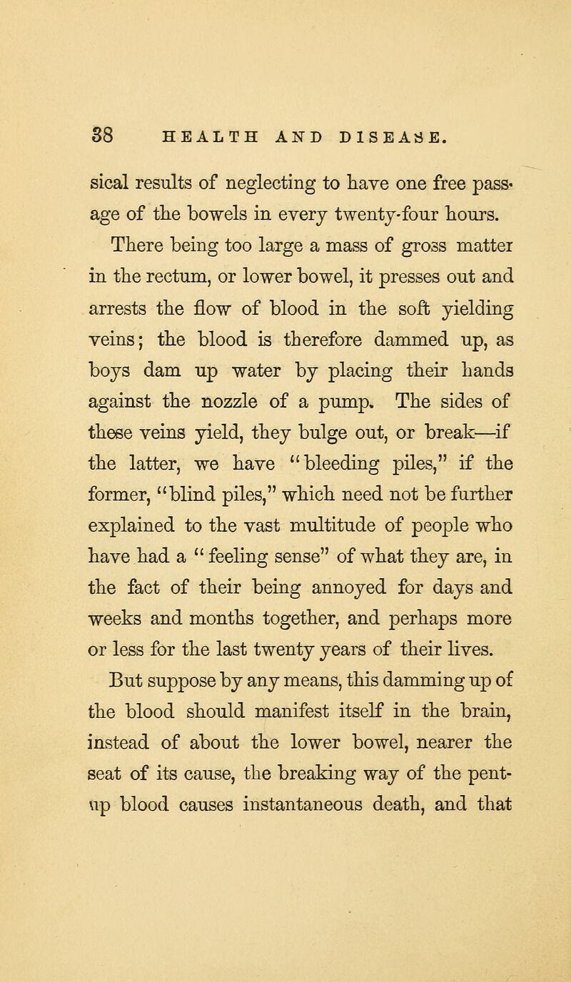 sical results of neglecting to have one free pass* age of the bowels in every twenty-four hours. There being too large a mass of gross matter in the rectum, or lower bowel, it presses out and arrests the flow of blood in the soft yielding veins; the blood is therefore dammed up, as boys dam up water by placing their hands against the nozzle of a pump. The sides of these veins yield, they bulge out, or break—if the latter, we have bleeding piles, if the former, blind piles, which need not be further explained to the vast multitude of people who have had a  feeling sense of what they are, in the fact of their being annoyed for days and weeks and months together, and perhaps more or less for the last twenty years of their lives. But suppose by any means, this damming up of the blood should manifest itself in the brain, instead of about the lower bowel, nearer the seat of its cause, the breaking way of the pent- up blood causes instantaneous death, and that