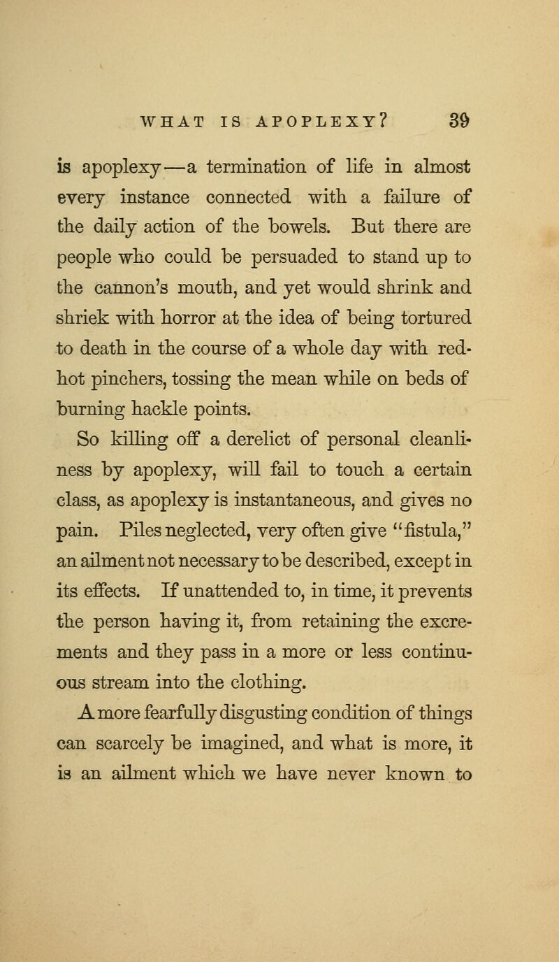 is apoplexy—a termination of life in almost every instance connected with a failure of the daily action of the bowels. But there are people who could be persuaded to stand up to the cannon's mouth, and yet would shrink and shriek with horror at the idea of being tortured to death in the course of a whole day with red- hot pinchers, tossing the mean while on beds of burning hackle points. So killing off a derelict of personal cleanli- ness by apoplexy, will fail to touch a certain class, as apoplexy is instantaneous, and gives no pain. Piles neglected, very often give fistula, an ailment not necessary to be described, except in its effects. If unattended to, in time, it prevents the person having it, from retaining the excre- ments and they pass in a more or less continu- ous stream into the clothing. A more fearfully disgusting condition of things can scarcely be imagined, and what is more, it is an ailment which we have never known to