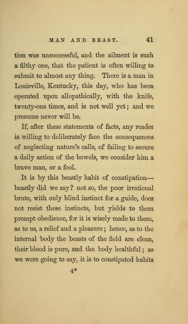 tion was unsuccessful, and the ailment is such a filthy one, that the patient is often willing to submit to almost any thing. There is a man in Louisville, Kentucky, this day, who has been operated upon allopathically, with the knife, twenty-one times, and is not well yet; and we presume never will be. If, after these statements of facts, any reader is willing to deliberately face the consequences of neglecting nature's calls, of failing to secure a daily action of the bowels, we consider him a brave man, or a fool. It is by this beastly habit of constipation— beastly did we say ? not so, the poor irrational brute, with only blind instinct for a guide, does not resist these instincts, but yields to them prompt obedience, for it is wisely made to them, as to us, a relief and a pleasure; hence, as to the internal body the beasts of the field are clean, their blood is pure, and the body healthful; as we were going to say, it is to constipated habits 4*