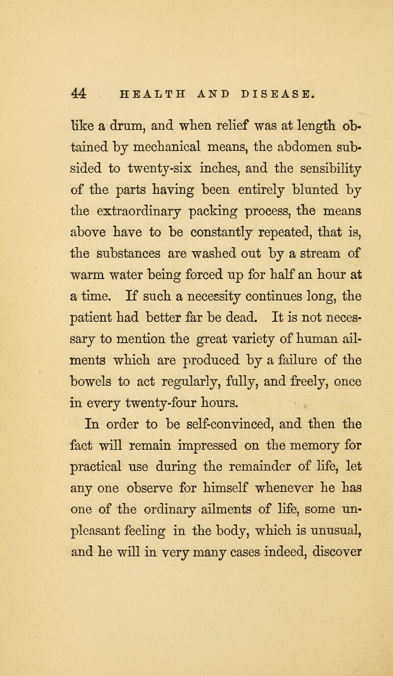 like a drum, and when relief was at length ob- tained by mechanical means, the abdomen sub- sided to twenty-six inches, and the sensibility of the parts having been entirely blunted by the extraordinary packing process, the means above have to be constantly repeated, that is, the substances are washed out by a stream of warm water being forced up for half an hour at a time. If such a necessity continues long, the patient had better far be dead. It is not neces- sary to mention the great variety of human ail- ments which are produced by a failure of the bowels to act regularly, fully, and freely, once in every twenty-four hours. In order to be self-convinced, and then the fact will remain impressed on the memory for practical use during the remainder of life, let any one observe for himself whenever he has one of the ordinary ailments of life, some un- pleasant feeling in the body, which is unusual, and he will in very many cases indeed, discover