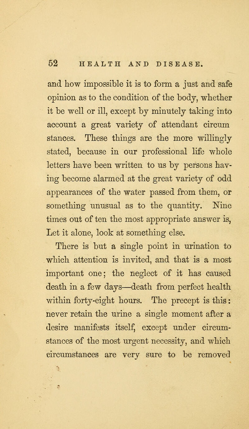 and how impossible it is to form a just and safe opinion as to the condition of the body, whether it be well or ill, except by minutely taking into account a great variety of attendant circum stances. These things are the more willingly stated, because in our professional life whole letters have been written to us by persons hav- ing become alarmed at the great variety of odd appearances of the water passed from them, or something unusual as to the quantity. Nine times out of ten the most appropriate answer is, Let it alone, look at something else. There is but a single point in urination to which attention is invited, and that is a most important one; the neglect of it has caused death in a few days—death from perfect health within forty-eight hours. The precept is this: never retain the urine a single moment after a desire manifests itself, except under circum- stances of the most urgent necessity, and which circumstances are very sure to be removed