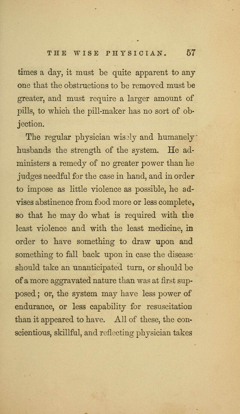 times a day, it must be quite apparent to any one that the obstructions to be removed must be greater, and must require a larger amount of pills, to which the pill-maker has no sort of ob- jection. The regular physician wis 3ly and humanely husbands the strength of the system. He ad- ministers a remedy of no greater power than he judges needful for the case in hand, and in order to impose as little violence as possible, he ad- vises abstinence from food more or less complete, so that he may do what is required with the least violence and with the least medicine, in order to have something to draw upon and something to fall back upon in case the disease should take an unanticipated turn, or should be of a more aggravated nature than was at first sup- posed ; or, the system may have less power of endurance, or less capability for resuscitation than it appeared to have. All of these, the con- scientious, skillful, and reflecting physician takes