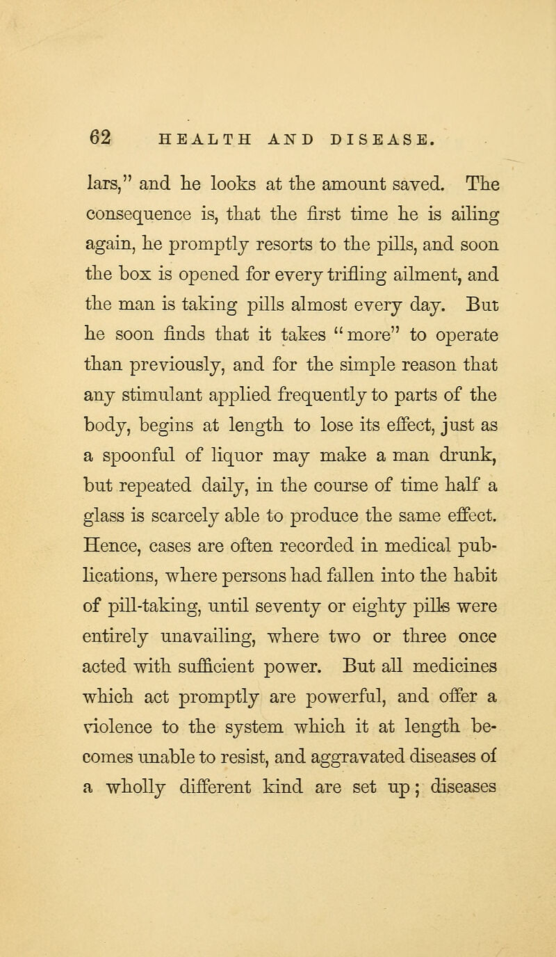 lars, and lie looks at the amount saved. The consequence is, that the first time he is ailing again, he promptly resorts to the pills, and soon the box is opened for every trifling ailment, and the man is taking pills almost every day. But he soon finds that it takes more to operate than previously, and for the simple reason that any stimulant applied frequently to parts of the body, begins at length to lose its effect, just as a spoonful of liquor may make a man drunk, but repeated daily, in the course of time half a glass is scarcely able to produce the same effect. Hence, cases are often recorded in medical pub- lications, where persons had fallen into the habit of pill-taking, until seventy or eighty pills were entirely unavailing, where two or three once acted with sufficient power. But all medicines which act promptly are powerful, and offer a violence to the system which it at length be- comes unable to resist, and aggravated diseases of a wholly different kind are set up; diseases