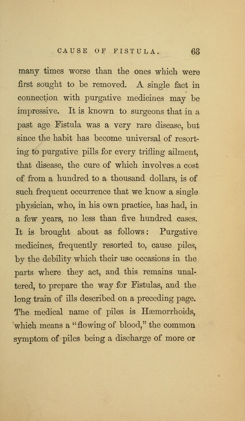 many times worse than the ones which were first sought to be removed. A single fact in connection with purgative medicines may be impressive. It is known to surgeons that in a past age Fistula was a very rare disease, but since the habit has become universal of resort- ing to purgative pills for every trifling ailment, that disease, the cure of which involves a cost of from a hundred to a thousand dollars, is of such frequent occurrence that we know a single physician, who, in his own practice, has had, in a few years, no less than five hundred cases. It is brought about as follows: Purgative medicines, frequently resorted to, cause piles, by the debility which their use occasions in the parts where they act, and this remains unal- tered, to prepare the way for Fistulas, and the long train of ills described on a preceding page. The medical name of piles is Haemorrhoids, which means a flowing of blood, the common symptom of piles being a discharge of more or