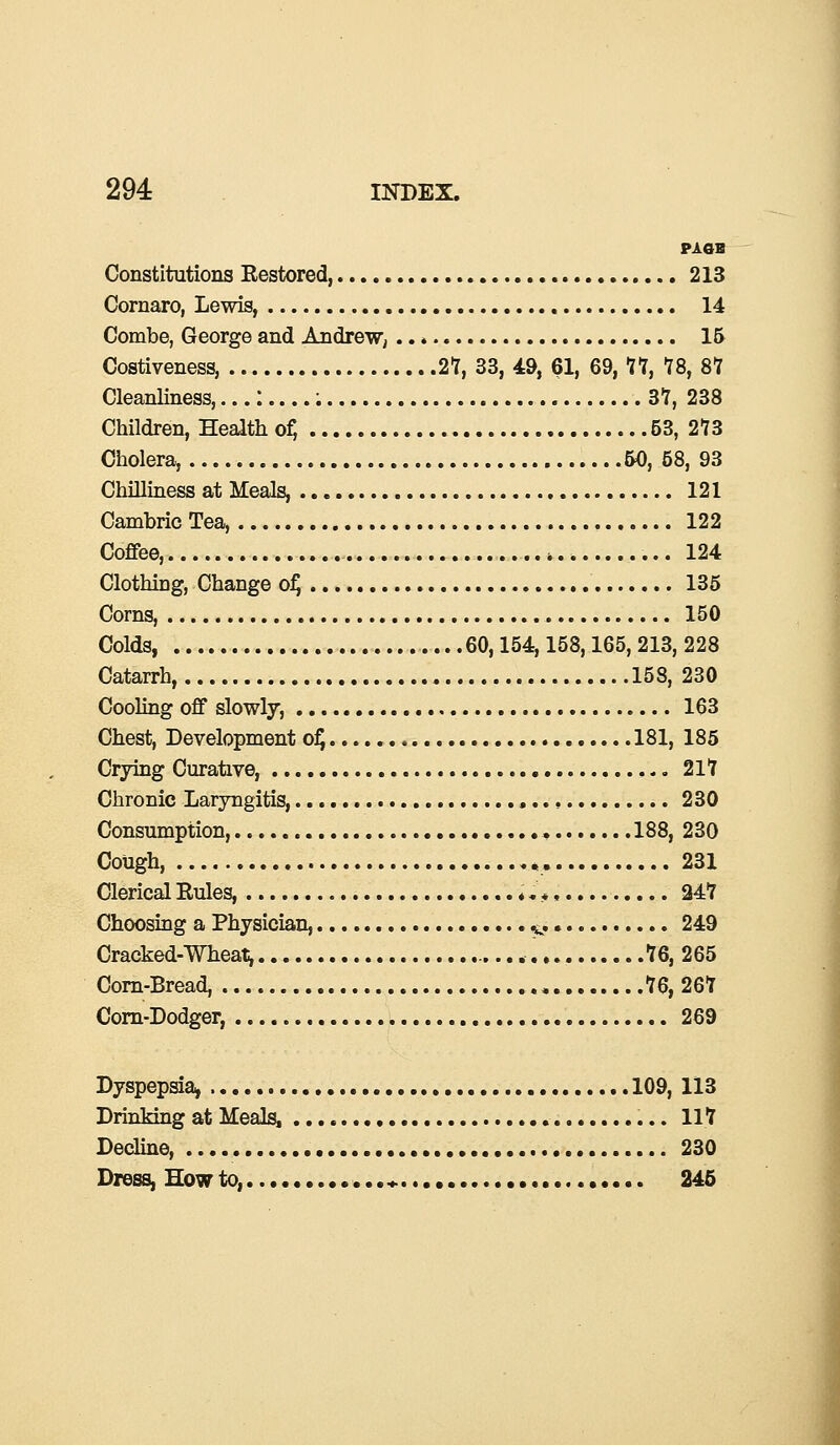 PAOB Constitutions Eestored, 213 Cornaro, Lewis, 14 Combe, George and Andrew, 15 Costiveness, 27, 33, 49, 61, 69, 77, 78, 87 Cleanliness,...: : .. 37, 238 Children, Health of, 53, 273 Cholera, 50, 58, 93 Chilliness at Meals, 121 Cambric Tea, 122 Coffee, 124 Clothing, Change of) 135 Corns, 150 Colds, 60,154,158,165, 213, 228 Catarrh, 158, 230 Cooling off slowly, 163 Chest, Development of) 181, 185 Crying Curative, 217 Chronic Laryngitis, 230 Consumption, 188, 230 Cough, ,. 231 Clerical Eules, ♦. *, 247 Choosing a Physician, .... v. 249 Cracked-Wheat, 76, 265 Corn-Bread, 76, 267 Corn-Dodger, 269 Dyspepsia, ..109, 113 Drinking at Meals, 117 Decline, 230 Dress, How to, ...*. 245