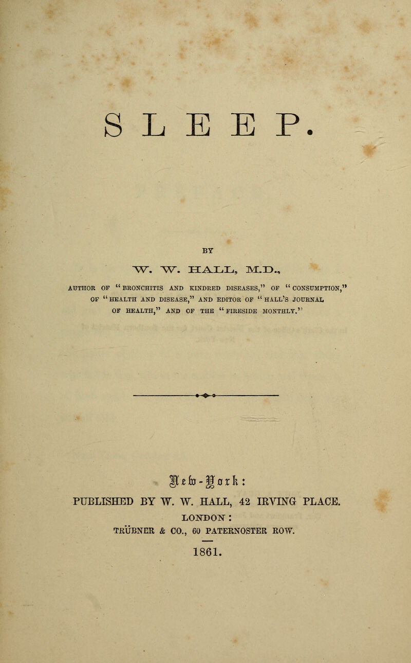 SLEEP. BY w. ~vr. hall, :m:.:d., AUTHOR OF  BRONCHITIS AND KINDRED DISEASES, OF  CONSUMPTION, OF  HEALTH AND DISEASE, AND EDITOR OF  HALL'S JOURNAL Off HEALTH, AND OF THE FIRESIDE MONTHLY. PUBLISHED BY W. W. HALL, 42 IRVING PLACE. L02TDON : TRUBNER & CO., 60 PATERNOSTER ROW. 1861.