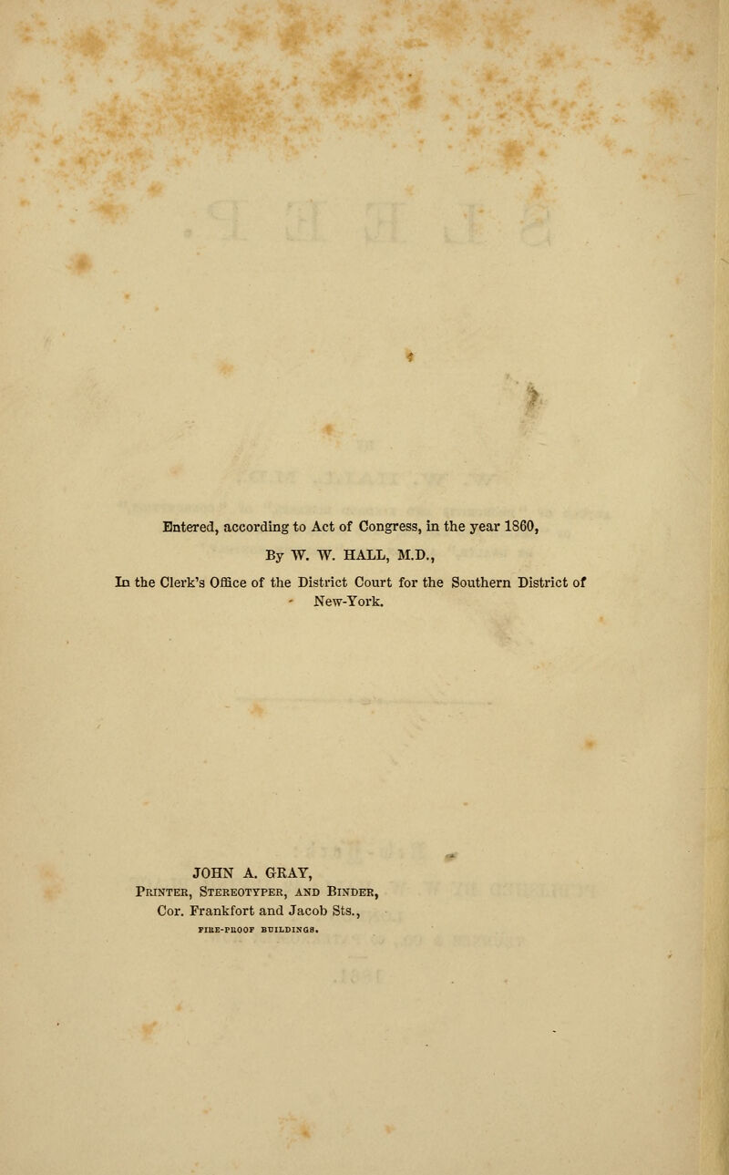 Entered, according to Act of Congress, in the year 1860, By W. W. HALL, M.D., In the Clerk's Office of the District Court for the Southern District of New-York. JOHN A. GRAY, Printer, Stereottper, and Binder, Cor. Frankfort and Jacob Sts., FIUE-PHOOF BUILDINGS.