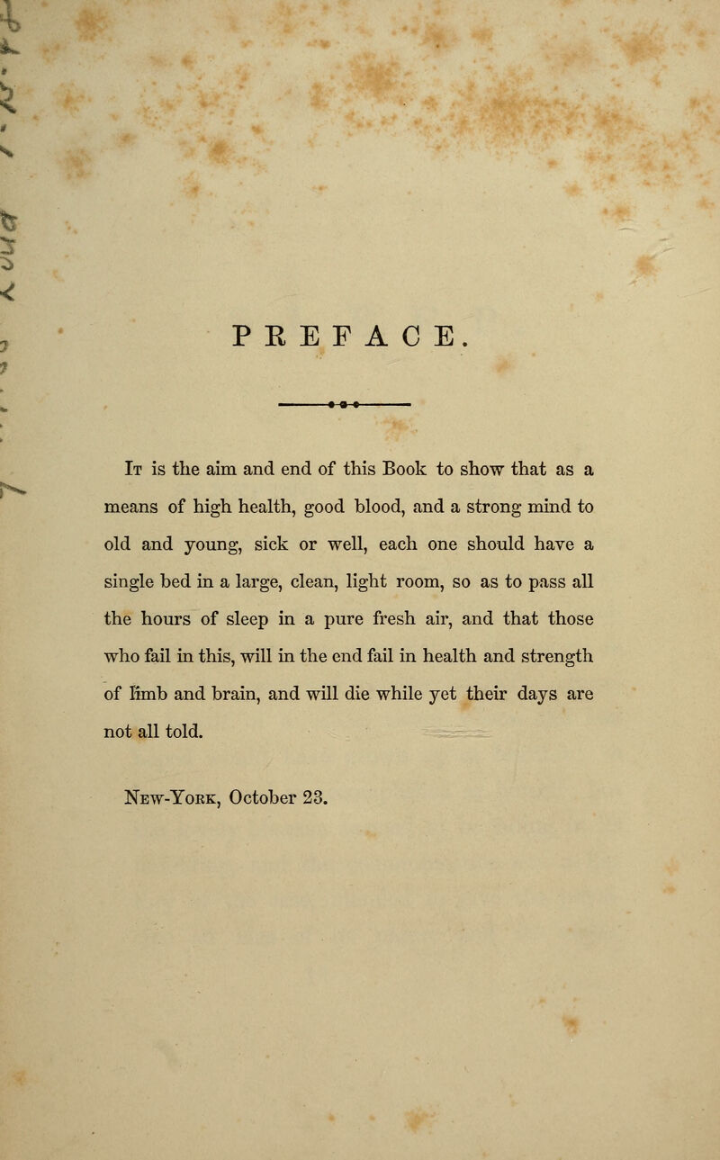 PREFACE It is the aim and end of this Book to show that as a means of high health, good blood, and a strong mind to old and young, sick or well, each one should have a single bed in a large, clean, light room, so as to pass all the hours of sleep in a pure fresh air, and that those who fail in this, will in the end fail in health and strength of Kmb and brain, and will die while yet their days are not all told. New-Yokk, October 23.