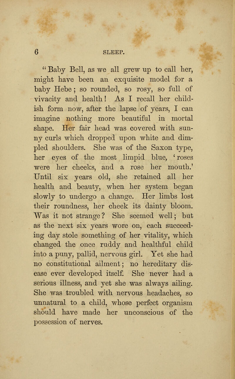 Baby Bell, as we all grew up to call her, might have been an exquisite model for a baby Hebe; so rounded, so rosy, so full of vivacity and health! As I recall her child- ish form now, after the lapse of years, I can imagine nothing more beautiful in mortal shape. Her fair head was covered with sun- ny curls which dropped upon white and dim- pled shoulders. She was of the Saxon type, her eyes of the most limpid blue, ' roses were her cheeks, and a rose her mouth.' Until six years old, she retained all her health and beauty, when her system began slowly to undergo a change. Her limbs lost their roundness, her cheek its dainty bloom. Was it not strange ? She seemed well; but as the next six years wore on, each succeed- ing day stole something of her vitality, which changed the once ruddy and healthful child into a puny, pallid, nervous girl. Yet she had no constitutional ailment; no hereditary dis- ease ever developed itself. She never had a serious illness, and yet she was always ailing. She was troubled with nervous headaches, so unnatural to a child, whose perfect organism should have made her unconscious of the possession of nerves.
