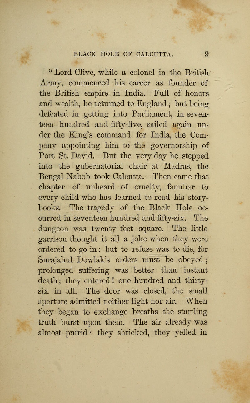 Lord Clive, while a colonel in the British Army, commenced his career as founder of the British empire in India. Full of honors and wealth, he returned to England; but being defeated in getting into Parliament, in seven- teen hundred and fifty-five, sailed again un- der the King's command for India, the Com- pany appointing him to the governorship of Port St. David. But the very day he stepped into the gubernatorial chair at Madras, the Bengal Nabob took Calcutta. Then came that chapter of unheard of cruelty, familiar to every child who has learned to read his story- books. The tragedy of the Black Hole oc- curred in seventeen hundred and fifty-six. The dungeon was twenty feet square. The little garrison thought it all a joke when they were ordered to go in: but to refuse was to die, for Surajahul Dowlak's orders must be obeyed; prolonged suffering was better than instant death; they entered! one hundred and thirty- six in all. The door was closed, the small aperture admitted neither light nor air. When they began to exchange breaths the startling truth burst upon them. The air already was almost putrid- they shrieked, they yelled in