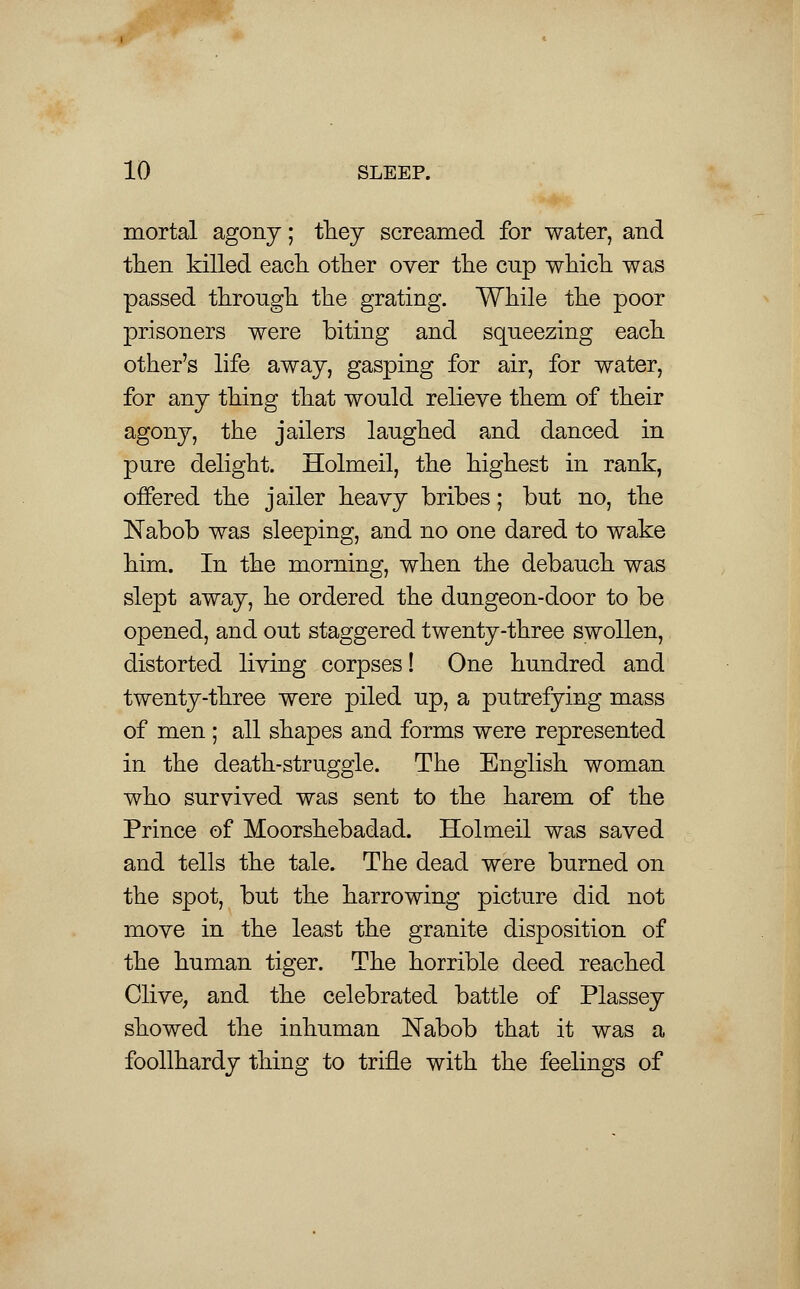 mortal agony; they screamed for water, and then killed each other oyer the cup which was passed through the grating. While the poor prisoners were biting and squeezing each other's life away, gasping for air, for water, for any thing that would relieve them of their agony, the jailers laughed and danced in pure delight. Holmeil, the highest in rank, offered the jailer heavy bribes; but no, the Nabob was sleeping, and no one dared to wake him. In the morning, when the debauch was slept away, he ordered the dungeon-door to be opened, and out staggered twenty-three swollen, distorted living corpses! One hundred and twenty-three were piled up, a putrefying mass of men ; all shapes and forms were represented in the death-struggle. The English woman who survived was sent to the harem of the Prince of Moorshebadad. Holmeil was saved and tells the tale. The dead were burned on the spot, but the harrowing picture did not move in the least the granite disposition of the human tiger. The horrible deed reached Clive, and the celebrated battle of Plassey showed the inhuman Nabob that it was a foollhardy thing to trifle with the feelings of