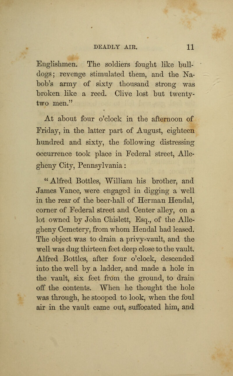 DEADLY AIR. H Englishmen. The soldiers fonght like bull- dogs; revenge stimulated them, and the Na- bob's army of sixty thousand strong was broken like a reed. Clive lost but twenty- two men. At about four o'clock in the afternoon of Friday, in the latter part of August, eighteen hundred and sixty, the following distressing occurrence took place in Federal street, Alle- gheny City, Pennsylvania: Alfred Bottles, William his brother, and James Yance, were engaged in digging a well in the rear of the beer-hall of Herman Hendal, corner of Federal street and Center alley, on a lot owned by John Chislett, Esq., of the Alle- gheny Cemetery, from whom Hendal had leased. The object was to drain a privy-vault, and the well was dug thirteen feet deep close to the vault. Alfred Bottles, after four o'clock, descended into the well by a ladder, and made a hole in the vault, six feet from the ground, to drain off the contents. When he thought the hole was through, he stooped to look, when the foul air in the vault came out, suffocated him, and