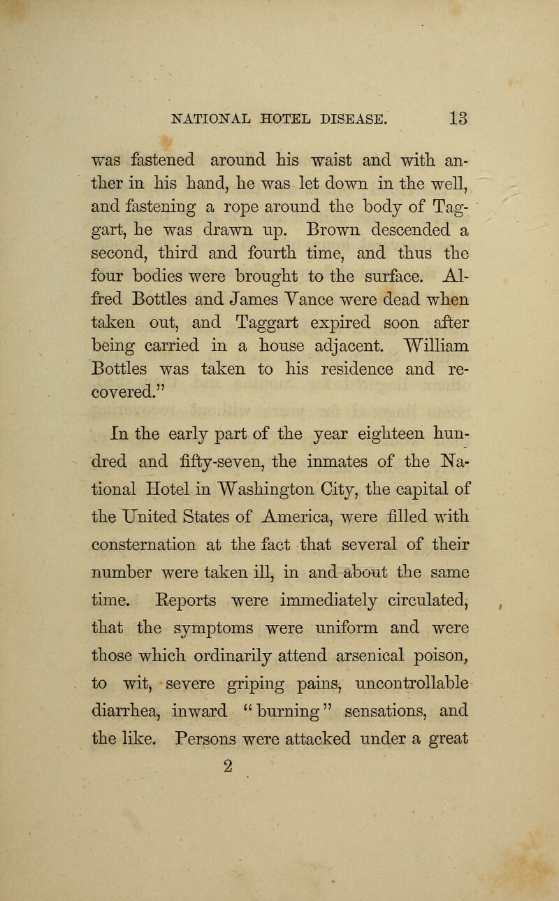 was fastened around his waist and with an- ther in his hand, he was let down in the well, and fastening a rope aronnd the body of Tag- gart, he was drawn up. Brown descended a second, third and fourth time, and thus the four bodies were brought to the surface. Al- fred Bottles and James Yance were dead when taken out, and Taggart expired soon after being carried in a house adjacent. William Bottles was taken to his residence and re- covered. In the early part of the year eighteen hun- dred and fifty -seven, the inmates of the Na- tional Hotel in Washington City, the capital of the United States of America, were filled with consternation at the fact that several of their number were taken ill, in and about the same time. Eeports were immediately circulated, that the symptoms were uniform and were those which ordinarily attend arsenical poison, to wit, severe griping pains, uncontrollable diarrhea, inward burning sensations, and the like. Persons were attacked under a great 2