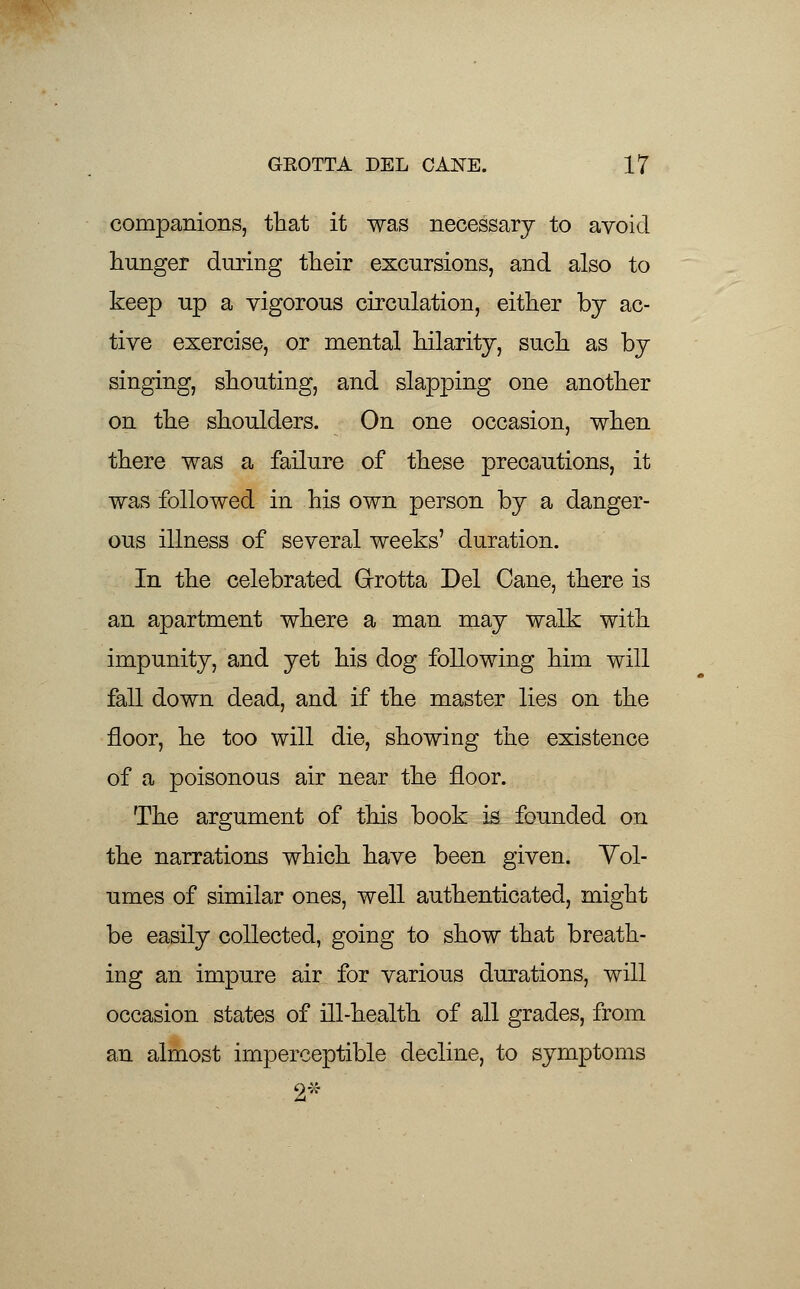 companions, that it was necessary to avoid hunger during their excursions, and also to keep up a vigorous circulation, either by ac- tive exercise, or mental hilarity, such as by singing, shouting, and slapping one another on the shoulders. On one occasion, when there was a failure of these precautions, it was followed in his own person by a danger- ous illness of several weeks' duration. In the celebrated Grrotta Del Cane, there is an apartment where a man may walk with impunity, and yet his dog following him will fall down dead, and if the master lies on the floor, he too will die, showing the existence of a poisonous air near the floor. The argument of this book is founded on the narrations which have been given. Vol- umes of similar ones, well authenticated, might be easily collected, going to show that breath- ing an impure air for various durations, will occasion states of ill-health of all grades, from an almost imperceptible decline, to symptoms 2*