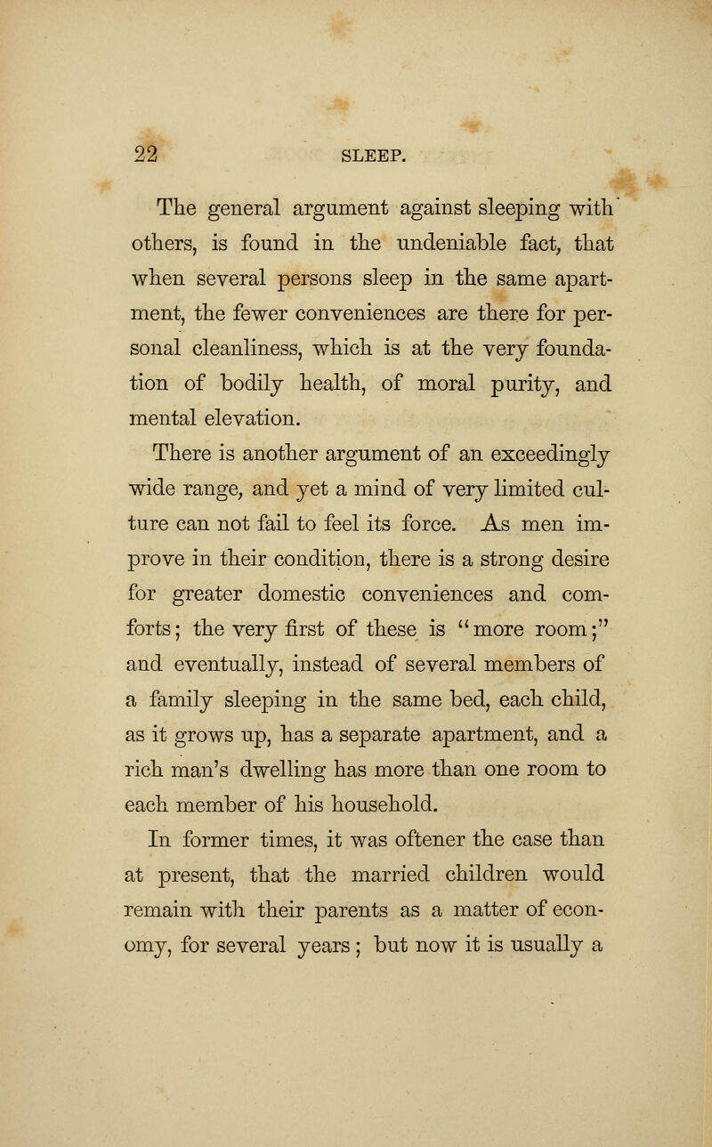 The general argument against sleeping with' others, is found in the undeniable fact, that when several persons sleep in the same apart- ment, the fewer conveniences are there for per- sonal cleanliness, which is at the very founda- tion of bodily health, of moral purity, and mental elevation. There is another argument of an exceedingly wide range, and yet a mind of very limited cul- ture can not fail to feel its force. As men im- prove in their condition, there is a strong desire for greater domestic conveniences and com- forts; the very first of these is more room; and eventually, instead of several members of a family sleeping in the same bed, each child, as it grows up, has a separate apartment, and a rich man's dwelling has more than one room to each member of his household. In former times, it was oftener the case than at present, that the married children would remain with their parents as a matter of econ- omy, for several years ; but now it is usually a